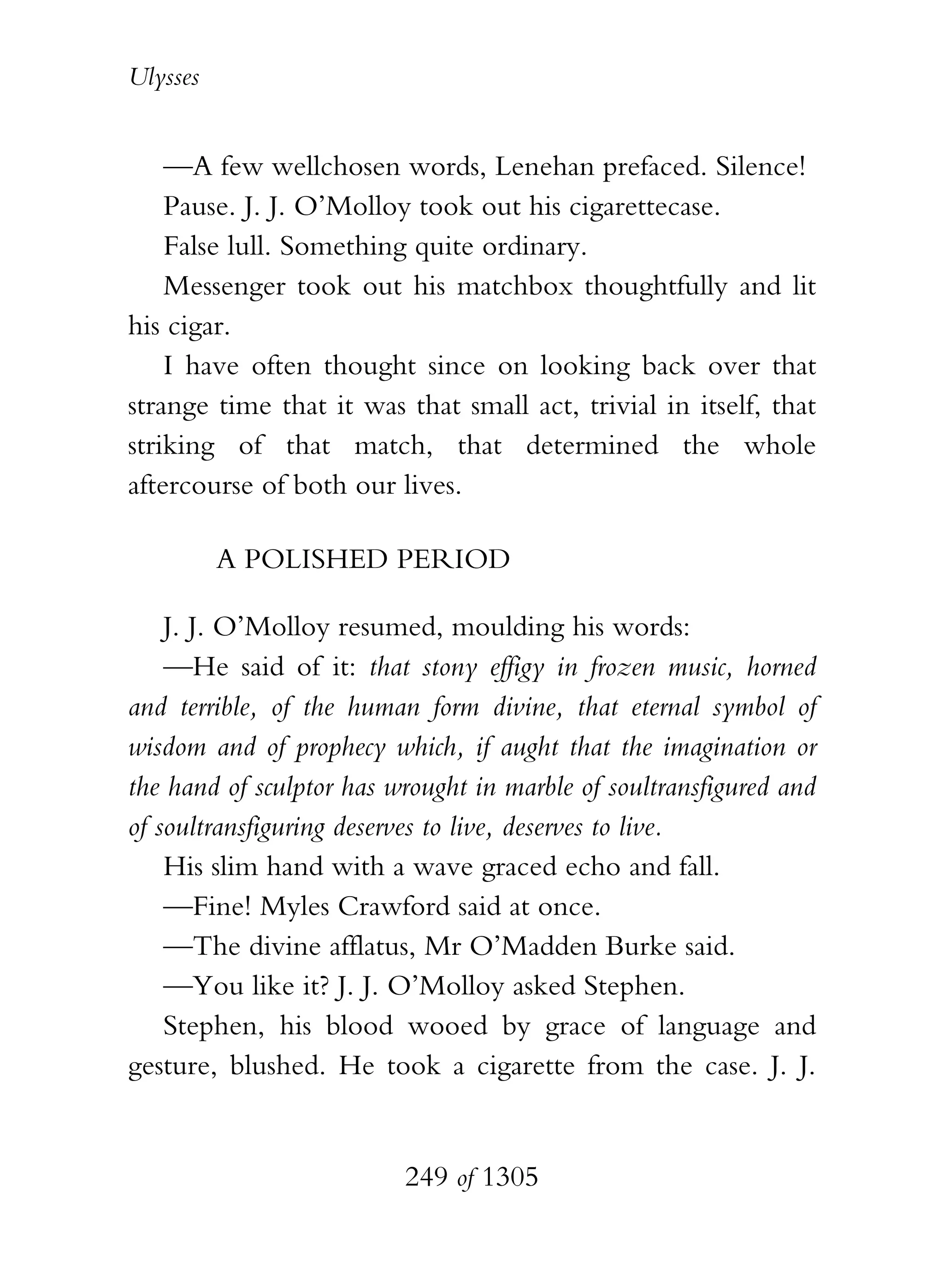 Ulysses


    —A few wellchosen words, Lenehan prefaced. Silence!
    Pause. J. J. O’Molloy took out his cigarettecase.
    False lull. Something quite ordinary.
    Messenger took out his matchbox thoughtfully and lit
his cigar.
    I have often thought since on looking back over that
strange time that it was that small act, trivial in itself, that
striking of that match, that determined the whole
aftercourse of both our lives.

          A POLISHED PERIOD

    J. J. O’Molloy resumed, moulding his words:
    —He said of it: that stony effigy in frozen music, horned
and terrible, of the human form divine, that eternal symbol of
wisdom and of prophecy which, if aught that the imagination or
the hand of sculptor has wrought in marble of soultransfigured and
of soultransfiguring deserves to live, deserves to live.
    His slim hand with a wave graced echo and fall.
    —Fine! Myles Crawford said at once.
    —The divine afflatus, Mr O’Madden Burke said.
    —You like it? J. J. O’Molloy asked Stephen.
    Stephen, his blood wooed by grace of language and
gesture, blushed. He took a cigarette from the case. J. J.


                          249 of 1305
 