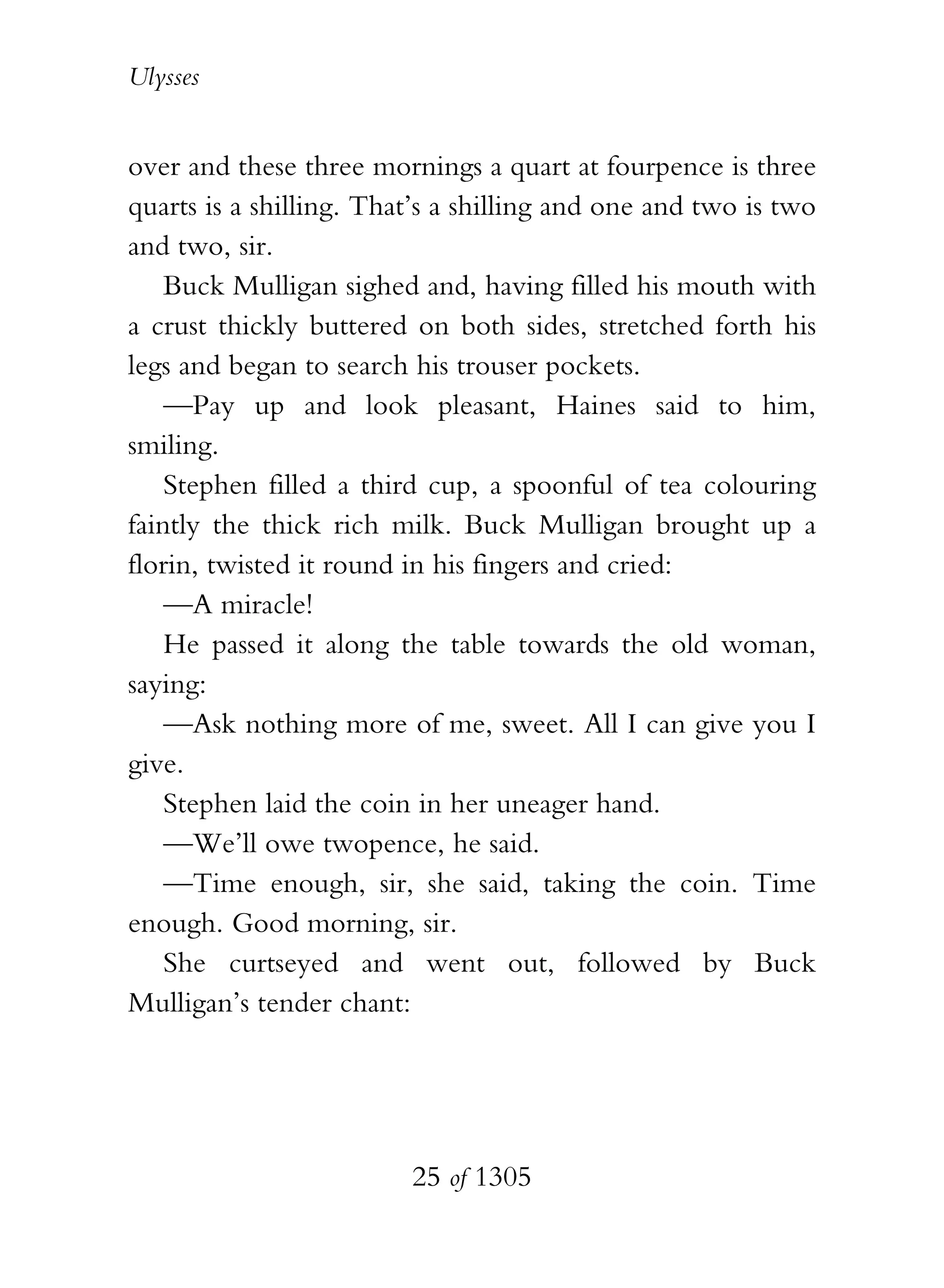Ulysses


over and these three mornings a quart at fourpence is three
quarts is a shilling. That’s a shilling and one and two is two
and two, sir.
    Buck Mulligan sighed and, having filled his mouth with
a crust thickly buttered on both sides, stretched forth his
legs and began to search his trouser pockets.
    —Pay up and look pleasant, Haines said to him,
smiling.
    Stephen filled a third cup, a spoonful of tea colouring
faintly the thick rich milk. Buck Mulligan brought up a
florin, twisted it round in his fingers and cried:
    —A miracle!
    He passed it along the table towards the old woman,
saying:
    —Ask nothing more of me, sweet. All I can give you I
give.
    Stephen laid the coin in her uneager hand.
    —We’ll owe twopence, he said.
    —Time enough, sir, she said, taking the coin. Time
enough. Good morning, sir.
    She curtseyed and went out, followed by Buck
Mulligan’s tender chant:




                         25 of 1305
 