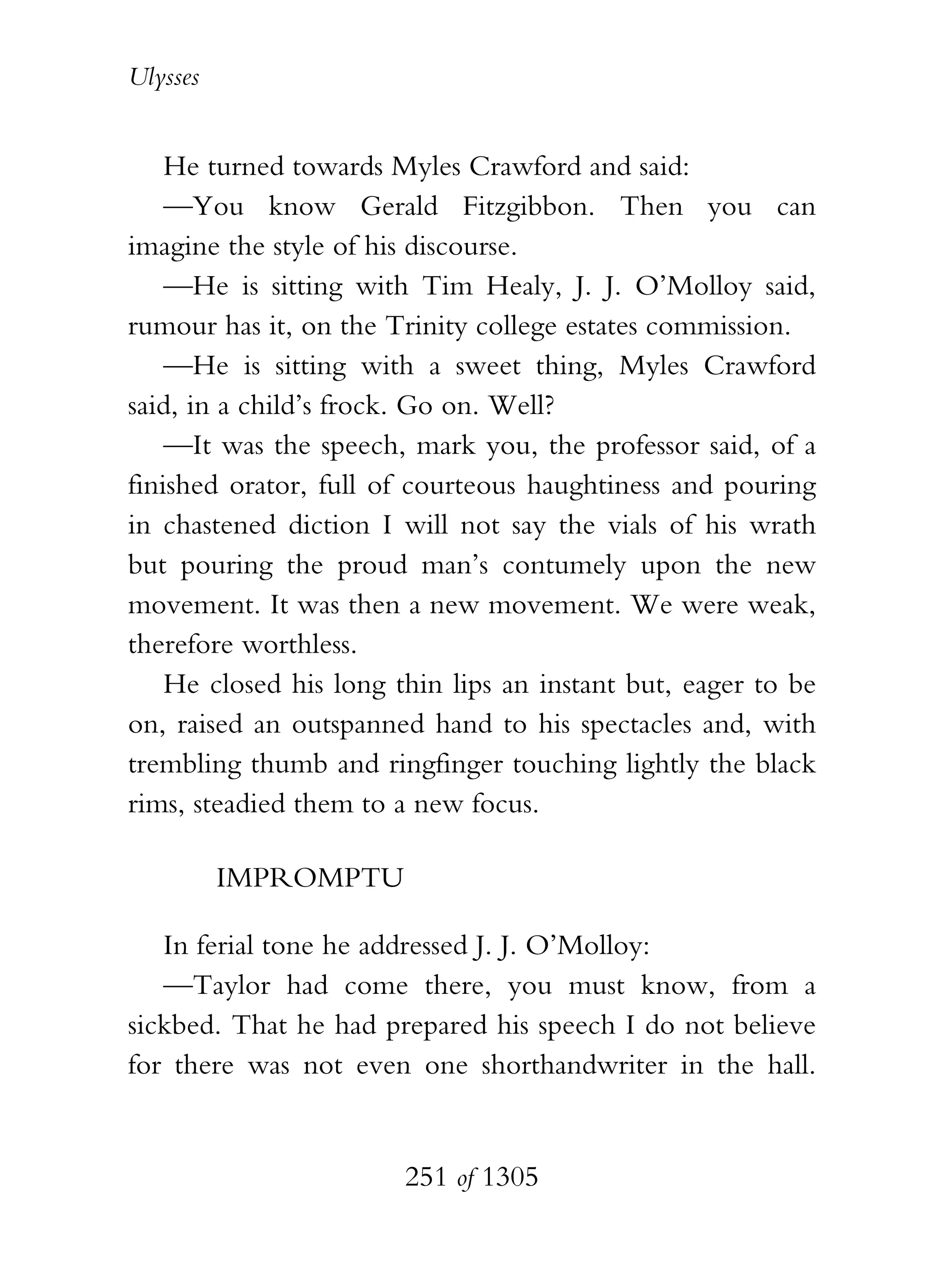 Ulysses


    He turned towards Myles Crawford and said:
    —You know Gerald Fitzgibbon. Then you can
imagine the style of his discourse.
    —He is sitting with Tim Healy, J. J. O’Molloy said,
rumour has it, on the Trinity college estates commission.
    —He is sitting with a sweet thing, Myles Crawford
said, in a child’s frock. Go on. Well?
    —It was the speech, mark you, the professor said, of a
finished orator, full of courteous haughtiness and pouring
in chastened diction I will not say the vials of his wrath
but pouring the proud man’s contumely upon the new
movement. It was then a new movement. We were weak,
therefore worthless.
    He closed his long thin lips an instant but, eager to be
on, raised an outspanned hand to his spectacles and, with
trembling thumb and ringfinger touching lightly the black
rims, steadied them to a new focus.

          IMPROMPTU

   In ferial tone he addressed J. J. O’Molloy:
   —Taylor had come there, you must know, from a
sickbed. That he had prepared his speech I do not believe
for there was not even one shorthandwriter in the hall.


                        251 of 1305
 