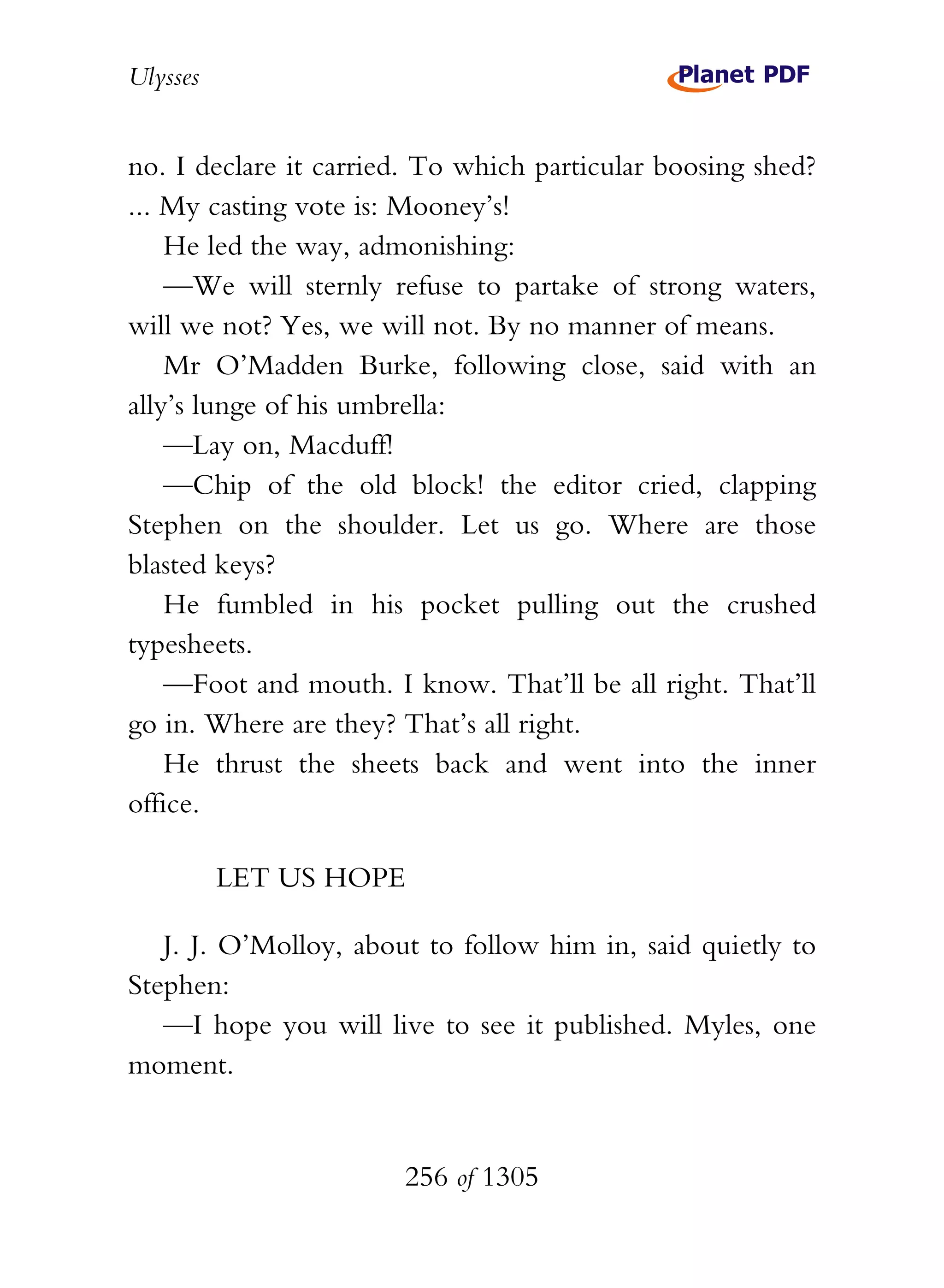 Ulysses


no. I declare it carried. To which particular boosing shed?
... My casting vote is: Mooney’s!
    He led the way, admonishing:
    —We will sternly refuse to partake of strong waters,
will we not? Yes, we will not. By no manner of means.
    Mr O’Madden Burke, following close, said with an
ally’s lunge of his umbrella:
    —Lay on, Macduff!
    —Chip of the old block! the editor cried, clapping
Stephen on the shoulder. Let us go. Where are those
blasted keys?
    He fumbled in his pocket pulling out the crushed
typesheets.
    —Foot and mouth. I know. That’ll be all right. That’ll
go in. Where are they? That’s all right.
    He thrust the sheets back and went into the inner
office.

          LET US HOPE

   J. J. O’Molloy, about to follow him in, said quietly to
Stephen:
   —I hope you will live to see it published. Myles, one
moment.


                       256 of 1305
 
