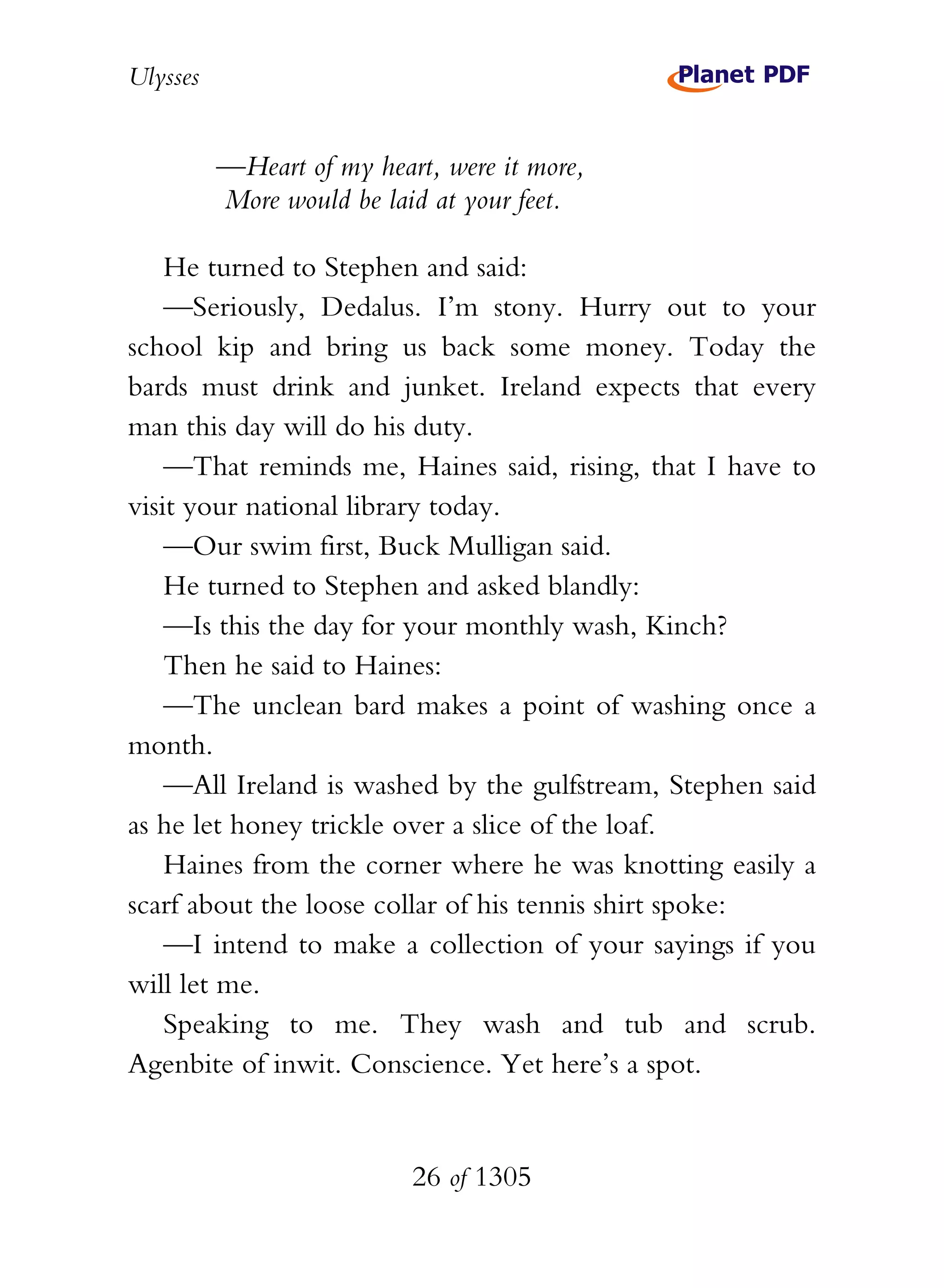 Ulysses


          —Heart of my heart, were it more,
          More would be laid at your feet.

    He turned to Stephen and said:
    —Seriously, Dedalus. I’m stony. Hurry out to your
school kip and bring us back some money. Today the
bards must drink and junket. Ireland expects that every
man this day will do his duty.
    —That reminds me, Haines said, rising, that I have to
visit your national library today.
    —Our swim first, Buck Mulligan said.
    He turned to Stephen and asked blandly:
    —Is this the day for your monthly wash, Kinch?
    Then he said to Haines:
    —The unclean bard makes a point of washing once a
month.
    —All Ireland is washed by the gulfstream, Stephen said
as he let honey trickle over a slice of the loaf.
    Haines from the corner where he was knotting easily a
scarf about the loose collar of his tennis shirt spoke:
    —I intend to make a collection of your sayings if you
will let me.
    Speaking to me. They wash and tub and scrub.
Agenbite of inwit. Conscience. Yet here’s a spot.


                           26 of 1305
 