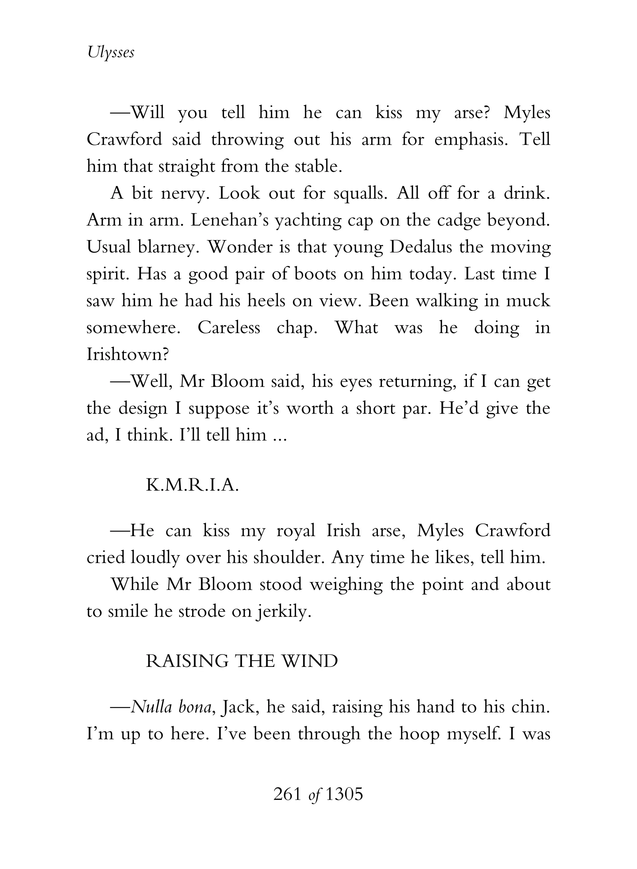 Ulysses


    —Will you tell him he can kiss my arse? Myles
Crawford said throwing out his arm for emphasis. Tell
him that straight from the stable.
    A bit nervy. Look out for squalls. All off for a drink.
Arm in arm. Lenehan’s yachting cap on the cadge beyond.
Usual blarney. Wonder is that young Dedalus the moving
spirit. Has a good pair of boots on him today. Last time I
saw him he had his heels on view. Been walking in muck
somewhere. Careless chap. What was he doing in
Irishtown?
    —Well, Mr Bloom said, his eyes returning, if I can get
the design I suppose it’s worth a short par. He’d give the
ad, I think. I’ll tell him ...

          K.M.R.I.A.

   —He can kiss my royal Irish arse, Myles Crawford
cried loudly over his shoulder. Any time he likes, tell him.
   While Mr Bloom stood weighing the point and about
to smile he strode on jerkily.

          RAISING THE WIND

   —Nulla bona, Jack, he said, raising his hand to his chin.
I’m up to here. I’ve been through the hoop myself. I was


                        261 of 1305
 