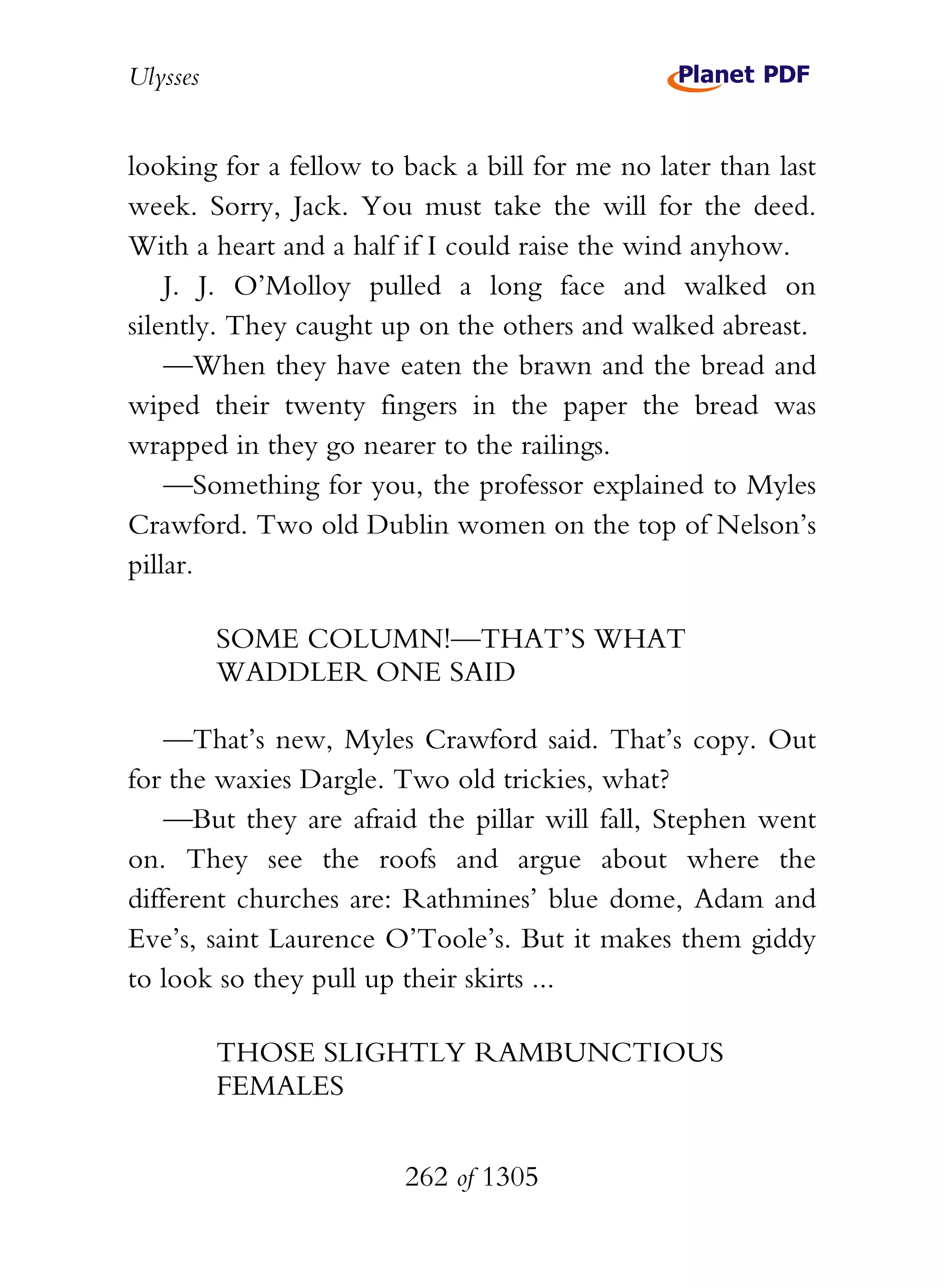 Ulysses


looking for a fellow to back a bill for me no later than last
week. Sorry, Jack. You must take the will for the deed.
With a heart and a half if I could raise the wind anyhow.
    J. J. O’Molloy pulled a long face and walked on
silently. They caught up on the others and walked abreast.
    —When they have eaten the brawn and the bread and
wiped their twenty fingers in the paper the bread was
wrapped in they go nearer to the railings.
    —Something for you, the professor explained to Myles
Crawford. Two old Dublin women on the top of Nelson’s
pillar.

          SOME COLUMN!—THAT’S WHAT
          WADDLER ONE SAID

    —That’s new, Myles Crawford said. That’s copy. Out
for the waxies Dargle. Two old trickies, what?
    —But they are afraid the pillar will fall, Stephen went
on. They see the roofs and argue about where the
different churches are: Rathmines’ blue dome, Adam and
Eve’s, saint Laurence O’Toole’s. But it makes them giddy
to look so they pull up their skirts ...

          THOSE SLIGHTLY RAMBUNCTIOUS
          FEMALES


                        262 of 1305
 