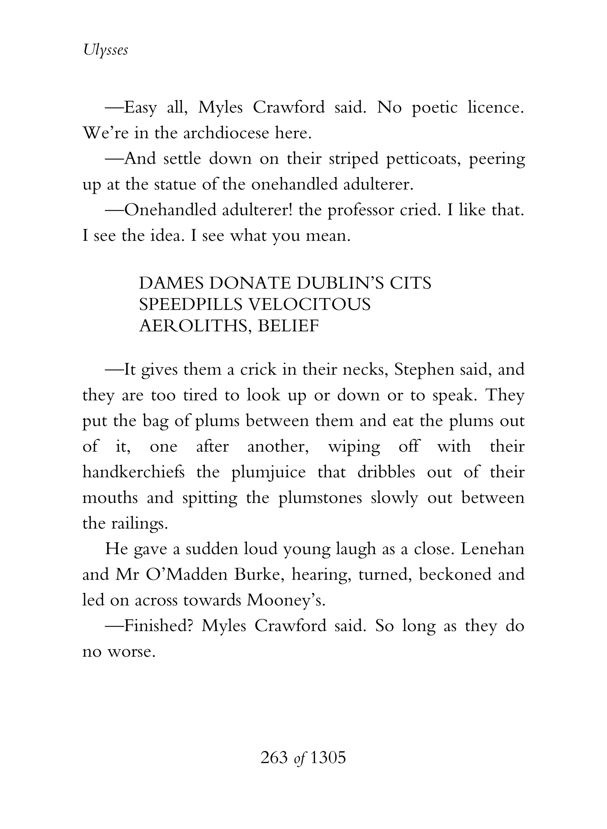 Ulysses


    —Easy all, Myles Crawford said. No poetic licence.
We’re in the archdiocese here.
    —And settle down on their striped petticoats, peering
up at the statue of the onehandled adulterer.
    —Onehandled adulterer! the professor cried. I like that.
I see the idea. I see what you mean.

          DAMES DONATE DUBLIN’S CITS
          SPEEDPILLS VELOCITOUS
          AEROLITHS, BELIEF

   —It gives them a crick in their necks, Stephen said, and
they are too tired to look up or down or to speak. They
put the bag of plums between them and eat the plums out
of it, one after another, wiping off with their
handkerchiefs the plumjuice that dribbles out of their
mouths and spitting the plumstones slowly out between
the railings.
   He gave a sudden loud young laugh as a close. Lenehan
and Mr O’Madden Burke, hearing, turned, beckoned and
led on across towards Mooney’s.
   —Finished? Myles Crawford said. So long as they do
no worse.




                        263 of 1305
 