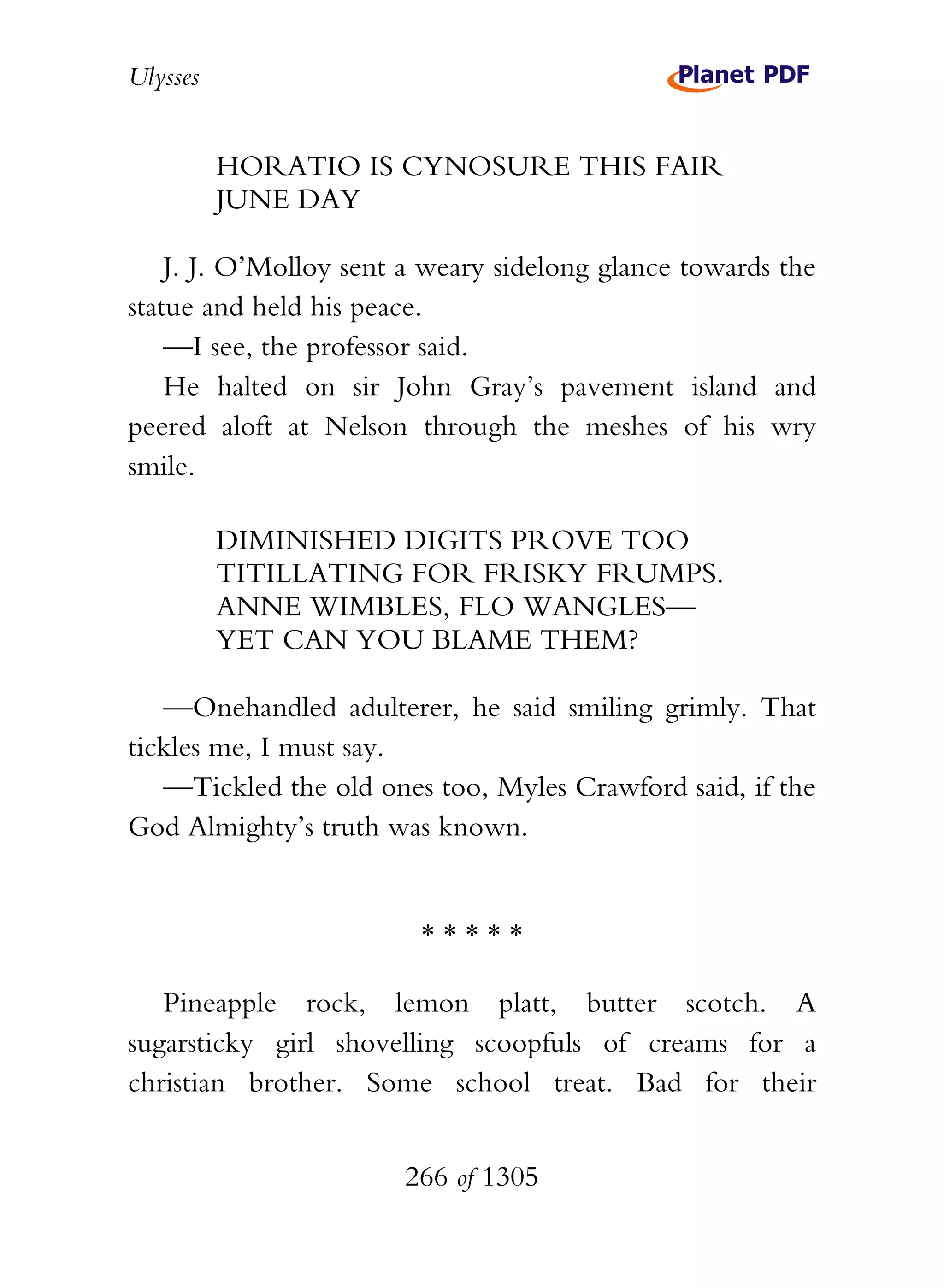 Ulysses


          HORATIO IS CYNOSURE THIS FAIR
          JUNE DAY

    J. J. O’Molloy sent a weary sidelong glance towards the
statue and held his peace.
    —I see, the professor said.
    He halted on sir John Gray’s pavement island and
peered aloft at Nelson through the meshes of his wry
smile.

          DIMINISHED DIGITS PROVE TOO
          TITILLATING FOR FRISKY FRUMPS.
          ANNE WIMBLES, FLO WANGLES—
          YET CAN YOU BLAME THEM?

   —Onehandled adulterer, he said smiling grimly. That
tickles me, I must say.
   —Tickled the old ones too, Myles Crawford said, if the
God Almighty’s truth was known.


                         *****

   Pineapple rock, lemon platt, butter scotch. A
sugarsticky girl shovelling scoopfuls of creams for a
christian brother. Some school treat. Bad for their


                       266 of 1305
 