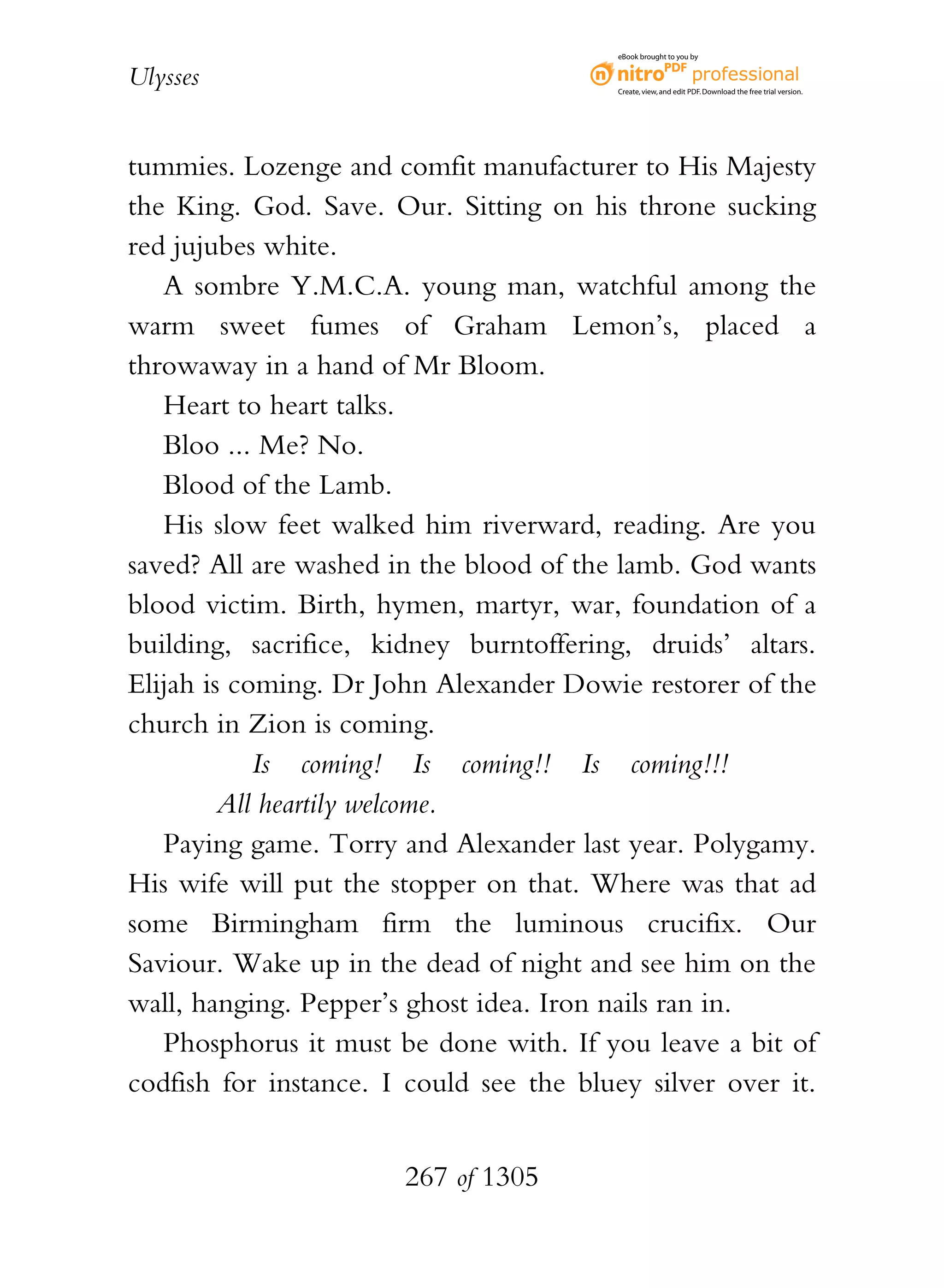 eBook brought to you by


Ulysses                                  Create, view, and edit PDF. Download the free trial version.




tummies. Lozenge and comfit manufacturer to His Majesty
the King. God. Save. Our. Sitting on his throne sucking
red jujubes white.
   A sombre Y.M.C.A. young man, watchful among the
warm sweet fumes of Graham Lemon’s, placed a
throwaway in a hand of Mr Bloom.
   Heart to heart talks.
   Bloo ... Me? No.
   Blood of the Lamb.
   His slow feet walked him riverward, reading. Are you
saved? All are washed in the blood of the lamb. God wants
blood victim. Birth, hymen, martyr, war, foundation of a
building, sacrifice, kidney burntoffering, druids’ altars.
Elijah is coming. Dr John Alexander Dowie restorer of the
church in Zion is coming.
            Is coming! Is coming!! Is coming!!!
         All heartily welcome.
   Paying game. Torry and Alexander last year. Polygamy.
His wife will put the stopper on that. Where was that ad
some Birmingham firm the luminous crucifix. Our
Saviour. Wake up in the dead of night and see him on the
wall, hanging. Pepper’s ghost idea. Iron nails ran in.
   Phosphorus it must be done with. If you leave a bit of
codfish for instance. I could see the bluey silver over it.


                       267 of 1305
 