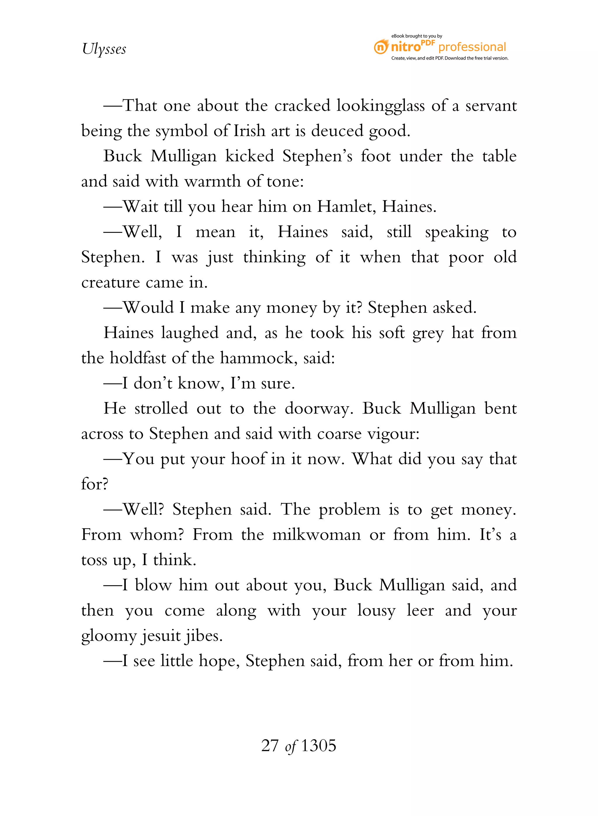 eBook brought to you by


Ulysses                                  Create, view, and edit PDF. Download the free trial version.




   —That one about the cracked lookingglass of a servant
being the symbol of Irish art is deuced good.
   Buck Mulligan kicked Stephen’s foot under the table
and said with warmth of tone:
   —Wait till you hear him on Hamlet, Haines.
   —Well, I mean it, Haines said, still speaking to
Stephen. I was just thinking of it when that poor old
creature came in.
   —Would I make any money by it? Stephen asked.
   Haines laughed and, as he took his soft grey hat from
the holdfast of the hammock, said:
   —I don’t know, I’m sure.
   He strolled out to the doorway. Buck Mulligan bent
across to Stephen and said with coarse vigour:
   —You put your hoof in it now. What did you say that
for?
   —Well? Stephen said. The problem is to get money.
From whom? From the milkwoman or from him. It’s a
toss up, I think.
   —I blow him out about you, Buck Mulligan said, and
then you come along with your lousy leer and your
gloomy jesuit jibes.
   —I see little hope, Stephen said, from her or from him.



                       27 of 1305
 