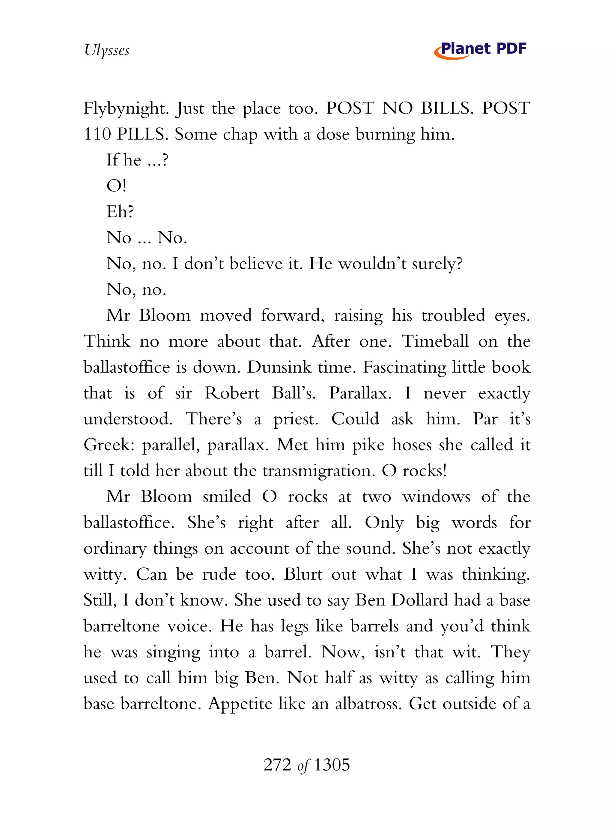 Ulysses


Flybynight. Just the place too. POST NO BILLS. POST
110 PILLS. Some chap with a dose burning him.
     If he ...?
     O!
     Eh?
     No ... No.
     No, no. I don’t believe it. He wouldn’t surely?
     No, no.
     Mr Bloom moved forward, raising his troubled eyes.
Think no more about that. After one. Timeball on the
ballastoffice is down. Dunsink time. Fascinating little book
that is of sir Robert Ball’s. Parallax. I never exactly
understood. There’s a priest. Could ask him. Par it’s
Greek: parallel, parallax. Met him pike hoses she called it
till I told her about the transmigration. O rocks!
     Mr Bloom smiled O rocks at two windows of the
ballastoffice. She’s right after all. Only big words for
ordinary things on account of the sound. She’s not exactly
witty. Can be rude too. Blurt out what I was thinking.
Still, I don’t know. She used to say Ben Dollard had a base
barreltone voice. He has legs like barrels and you’d think
he was singing into a barrel. Now, isn’t that wit. They
used to call him big Ben. Not half as witty as calling him
base barreltone. Appetite like an albatross. Get outside of a


                        272 of 1305
 