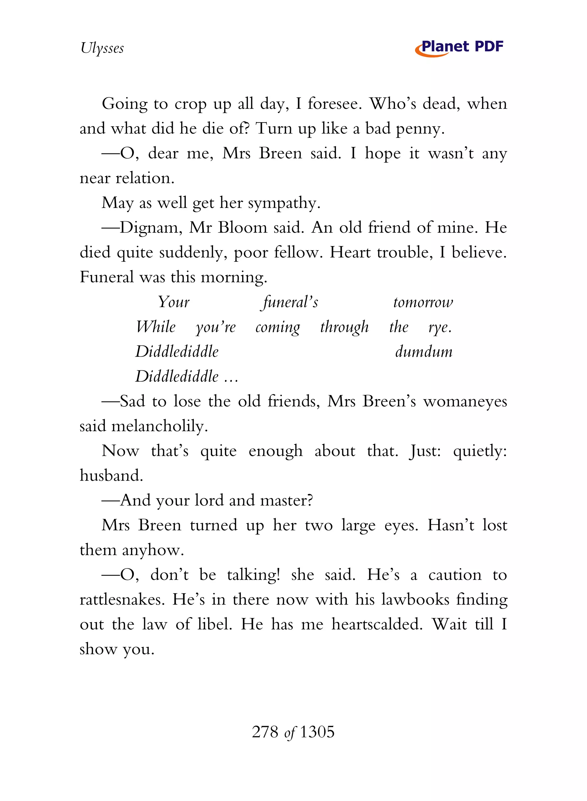 Ulysses


    Going to crop up all day, I foresee. Who’s dead, when
and what did he die of? Turn up like a bad penny.
    —O, dear me, Mrs Breen said. I hope it wasn’t any
near relation.
    May as well get her sympathy.
    —Dignam, Mr Bloom said. An old friend of mine. He
died quite suddenly, poor fellow. Heart trouble, I believe.
Funeral was this morning.
            Your          funeral’s        tomorrow
        While you’re coming through the rye.
        Diddlediddle                       dumdum
        Diddlediddle ...
    —Sad to lose the old friends, Mrs Breen’s womaneyes
said melancholily.
    Now that’s quite enough about that. Just: quietly:
husband.
    —And your lord and master?
    Mrs Breen turned up her two large eyes. Hasn’t lost
them anyhow.
    —O, don’t be talking! she said. He’s a caution to
rattlesnakes. He’s in there now with his lawbooks finding
out the law of libel. He has me heartscalded. Wait till I
show you.



                       278 of 1305
 