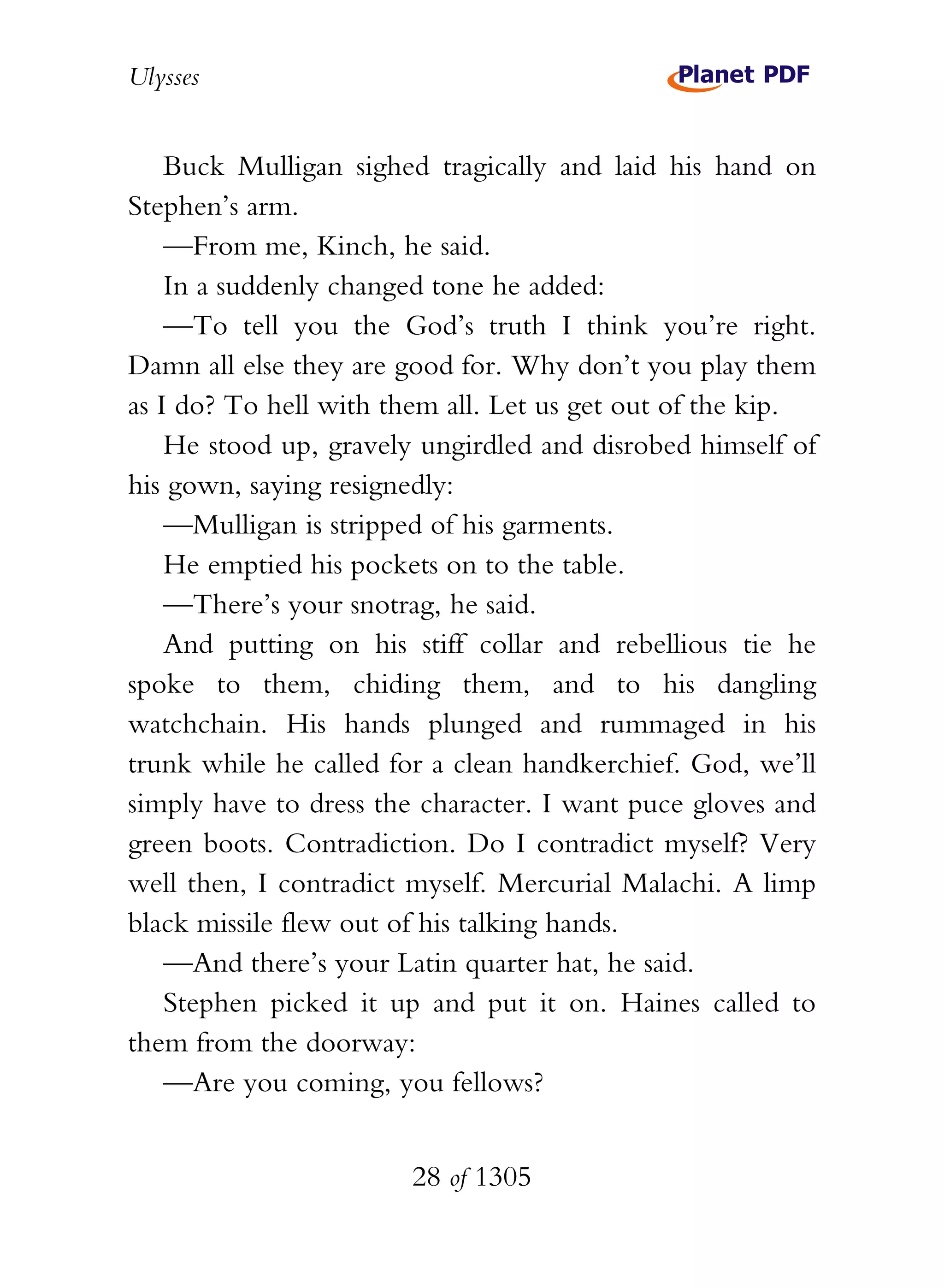 Ulysses


    Buck Mulligan sighed tragically and laid his hand on
Stephen’s arm.
    —From me, Kinch, he said.
    In a suddenly changed tone he added:
    —To tell you the God’s truth I think you’re right.
Damn all else they are good for. Why don’t you play them
as I do? To hell with them all. Let us get out of the kip.
    He stood up, gravely ungirdled and disrobed himself of
his gown, saying resignedly:
    —Mulligan is stripped of his garments.
    He emptied his pockets on to the table.
    —There’s your snotrag, he said.
    And putting on his stiff collar and rebellious tie he
spoke to them, chiding them, and to his dangling
watchchain. His hands plunged and rummaged in his
trunk while he called for a clean handkerchief. God, we’ll
simply have to dress the character. I want puce gloves and
green boots. Contradiction. Do I contradict myself? Very
well then, I contradict myself. Mercurial Malachi. A limp
black missile flew out of his talking hands.
    —And there’s your Latin quarter hat, he said.
    Stephen picked it up and put it on. Haines called to
them from the doorway:
    —Are you coming, you fellows?


                       28 of 1305
 