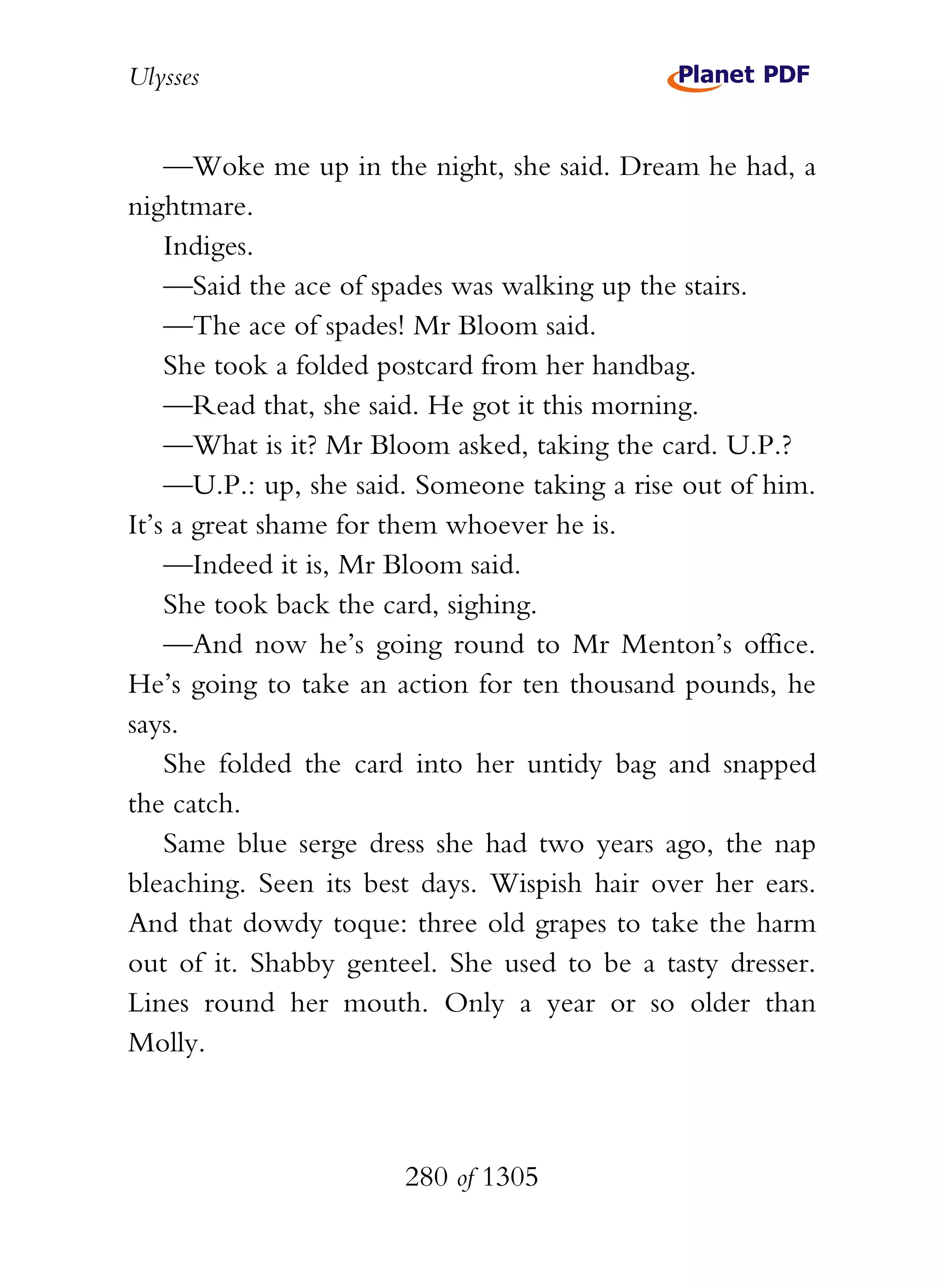 Ulysses


    —Woke me up in the night, she said. Dream he had, a
nightmare.
    Indiges.
    —Said the ace of spades was walking up the stairs.
    —The ace of spades! Mr Bloom said.
    She took a folded postcard from her handbag.
    —Read that, she said. He got it this morning.
    —What is it? Mr Bloom asked, taking the card. U.P.?
    —U.P.: up, she said. Someone taking a rise out of him.
It’s a great shame for them whoever he is.
    —Indeed it is, Mr Bloom said.
    She took back the card, sighing.
    —And now he’s going round to Mr Menton’s office.
He’s going to take an action for ten thousand pounds, he
says.
    She folded the card into her untidy bag and snapped
the catch.
    Same blue serge dress she had two years ago, the nap
bleaching. Seen its best days. Wispish hair over her ears.
And that dowdy toque: three old grapes to take the harm
out of it. Shabby genteel. She used to be a tasty dresser.
Lines round her mouth. Only a year or so older than
Molly.



                       280 of 1305
 