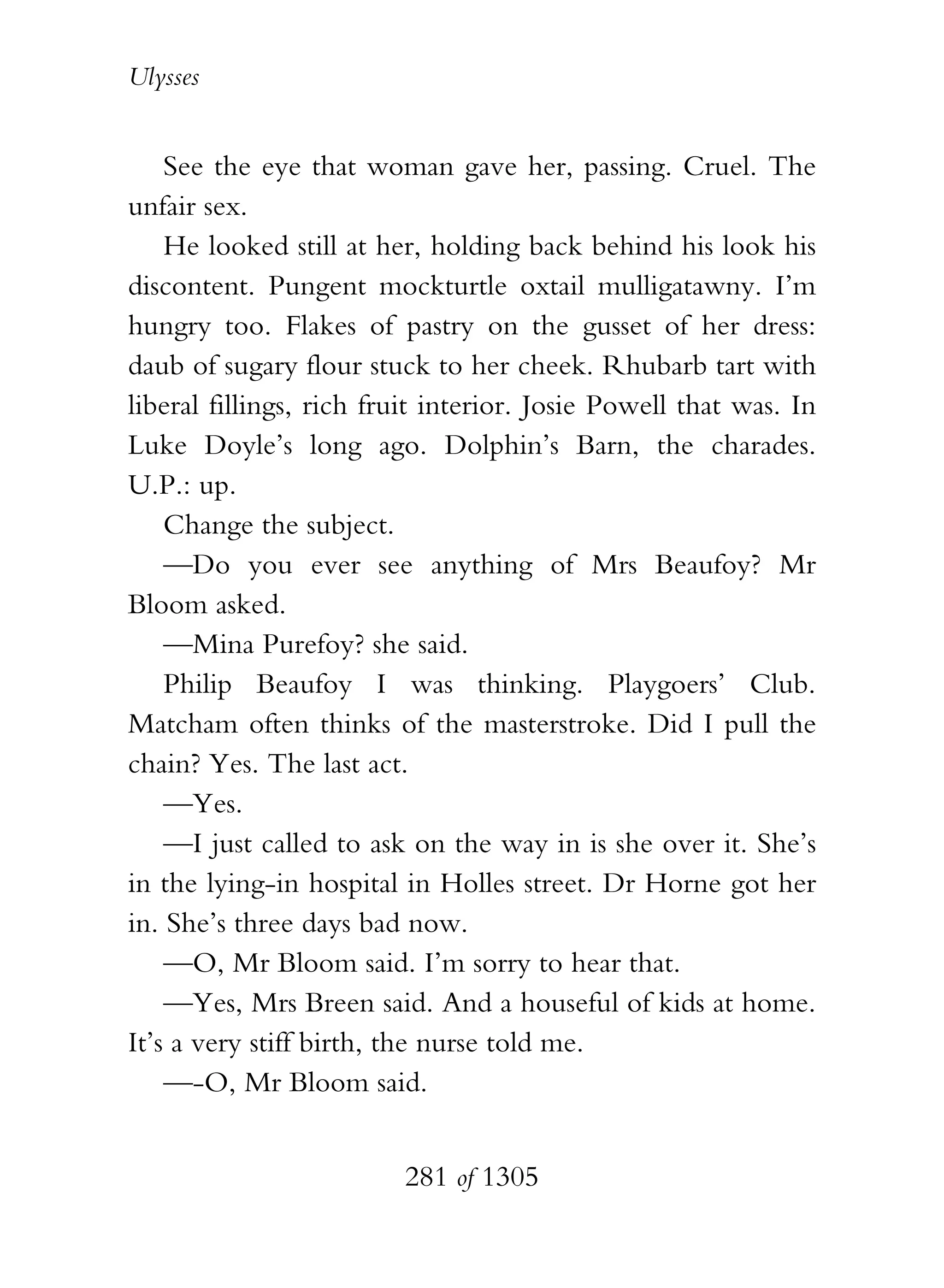 Ulysses


    See the eye that woman gave her, passing. Cruel. The
unfair sex.
    He looked still at her, holding back behind his look his
discontent. Pungent mockturtle oxtail mulligatawny. I’m
hungry too. Flakes of pastry on the gusset of her dress:
daub of sugary flour stuck to her cheek. Rhubarb tart with
liberal fillings, rich fruit interior. Josie Powell that was. In
Luke Doyle’s long ago. Dolphin’s Barn, the charades.
U.P.: up.
    Change the subject.
    —Do you ever see anything of Mrs Beaufoy? Mr
Bloom asked.
    —Mina Purefoy? she said.
    Philip Beaufoy I was thinking. Playgoers’ Club.
Matcham often thinks of the masterstroke. Did I pull the
chain? Yes. The last act.
    —Yes.
    —I just called to ask on the way in is she over it. She’s
in the lying-in hospital in Holles street. Dr Horne got her
in. She’s three days bad now.
    —O, Mr Bloom said. I’m sorry to hear that.
    —Yes, Mrs Breen said. And a houseful of kids at home.
It’s a very stiff birth, the nurse told me.
    —-O, Mr Bloom said.


                         281 of 1305
 