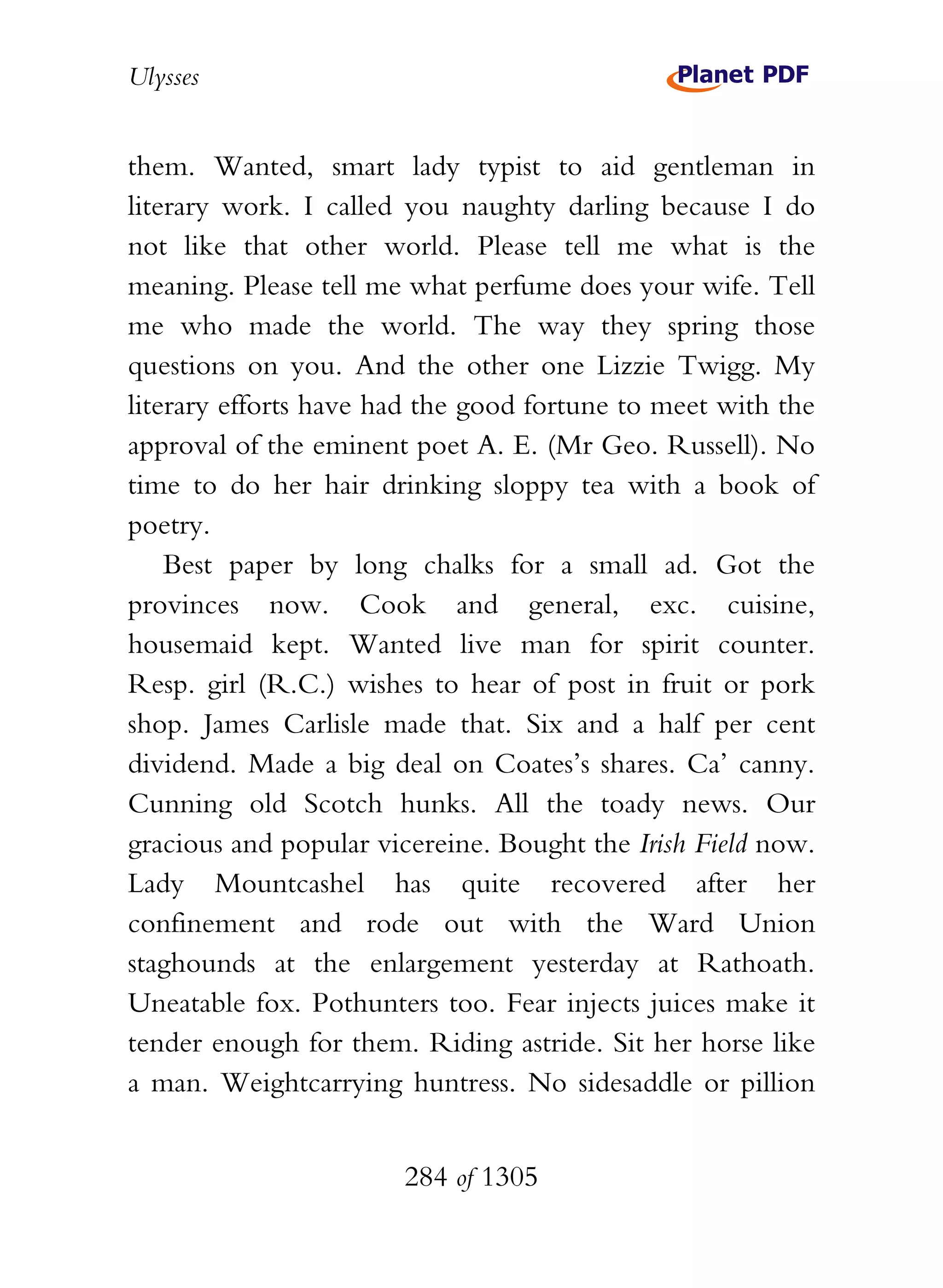 Ulysses


them. Wanted, smart lady typist to aid gentleman in
literary work. I called you naughty darling because I do
not like that other world. Please tell me what is the
meaning. Please tell me what perfume does your wife. Tell
me who made the world. The way they spring those
questions on you. And the other one Lizzie Twigg. My
literary efforts have had the good fortune to meet with the
approval of the eminent poet A. E. (Mr Geo. Russell). No
time to do her hair drinking sloppy tea with a book of
poetry.
    Best paper by long chalks for a small ad. Got the
provinces now. Cook and general, exc. cuisine,
housemaid kept. Wanted live man for spirit counter.
Resp. girl (R.C.) wishes to hear of post in fruit or pork
shop. James Carlisle made that. Six and a half per cent
dividend. Made a big deal on Coates’s shares. Ca’ canny.
Cunning old Scotch hunks. All the toady news. Our
gracious and popular vicereine. Bought the Irish Field now.
Lady Mountcashel has quite recovered after her
confinement and rode out with the Ward Union
staghounds at the enlargement yesterday at Rathoath.
Uneatable fox. Pothunters too. Fear injects juices make it
tender enough for them. Riding astride. Sit her horse like
a man. Weightcarrying huntress. No sidesaddle or pillion


                       284 of 1305
 