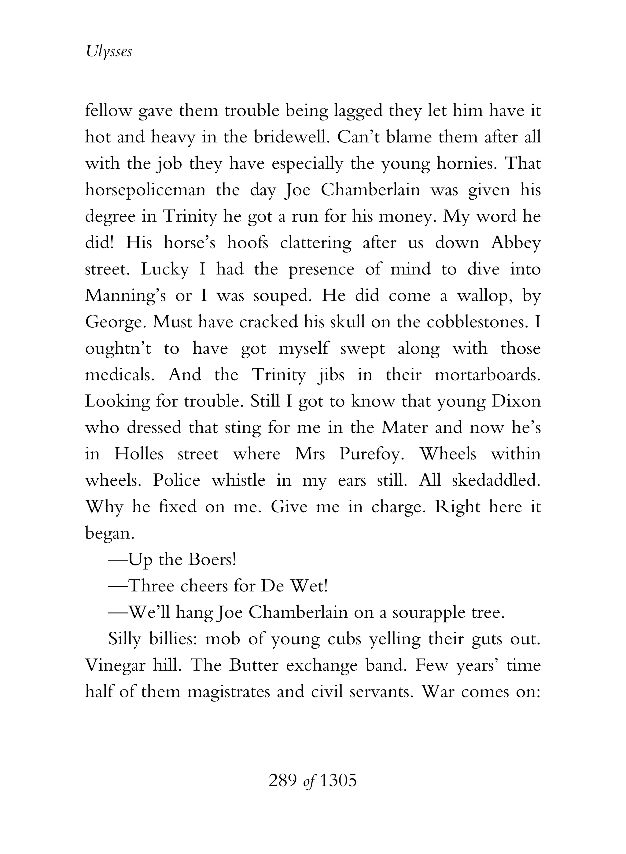 Ulysses


fellow gave them trouble being lagged they let him have it
hot and heavy in the bridewell. Can’t blame them after all
with the job they have especially the young hornies. That
horsepoliceman the day Joe Chamberlain was given his
degree in Trinity he got a run for his money. My word he
did! His horse’s hoofs clattering after us down Abbey
street. Lucky I had the presence of mind to dive into
Manning’s or I was souped. He did come a wallop, by
George. Must have cracked his skull on the cobblestones. I
oughtn’t to have got myself swept along with those
medicals. And the Trinity jibs in their mortarboards.
Looking for trouble. Still I got to know that young Dixon
who dressed that sting for me in the Mater and now he’s
in Holles street where Mrs Purefoy. Wheels within
wheels. Police whistle in my ears still. All skedaddled.
Why he fixed on me. Give me in charge. Right here it
began.
    —Up the Boers!
    —Three cheers for De Wet!
    —We’ll hang Joe Chamberlain on a sourapple tree.
    Silly billies: mob of young cubs yelling their guts out.
Vinegar hill. The Butter exchange band. Few years’ time
half of them magistrates and civil servants. War comes on:



                        289 of 1305
 