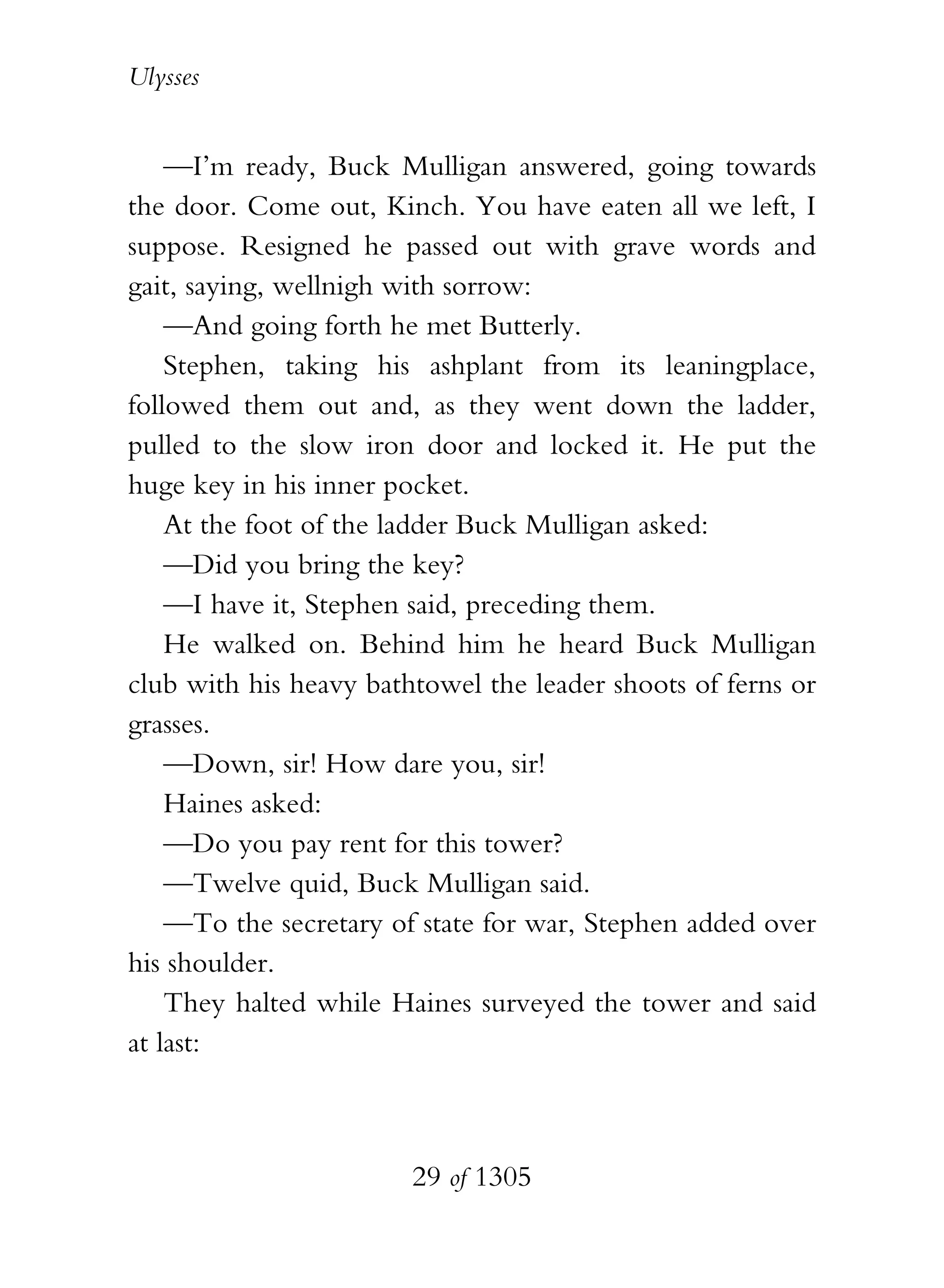 Ulysses


    —I’m ready, Buck Mulligan answered, going towards
the door. Come out, Kinch. You have eaten all we left, I
suppose. Resigned he passed out with grave words and
gait, saying, wellnigh with sorrow:
    —And going forth he met Butterly.
    Stephen, taking his ashplant from its leaningplace,
followed them out and, as they went down the ladder,
pulled to the slow iron door and locked it. He put the
huge key in his inner pocket.
    At the foot of the ladder Buck Mulligan asked:
    —Did you bring the key?
    —I have it, Stephen said, preceding them.
    He walked on. Behind him he heard Buck Mulligan
club with his heavy bathtowel the leader shoots of ferns or
grasses.
    —Down, sir! How dare you, sir!
    Haines asked:
    —Do you pay rent for this tower?
    —Twelve quid, Buck Mulligan said.
    —To the secretary of state for war, Stephen added over
his shoulder.
    They halted while Haines surveyed the tower and said
at last:



                        29 of 1305
 