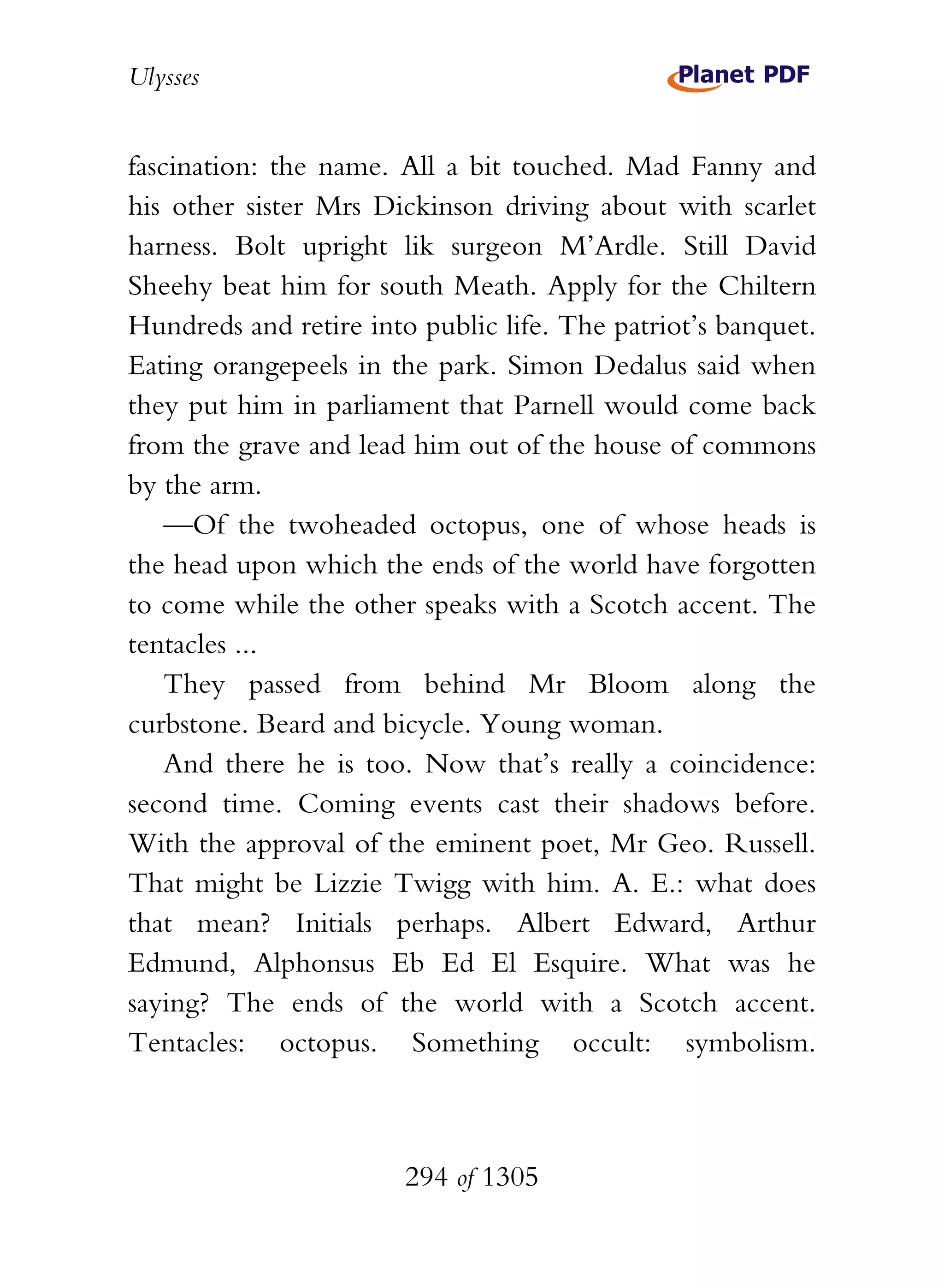 Ulysses


fascination: the name. All a bit touched. Mad Fanny and
his other sister Mrs Dickinson driving about with scarlet
harness. Bolt upright lik surgeon M’Ardle. Still David
Sheehy beat him for south Meath. Apply for the Chiltern
Hundreds and retire into public life. The patriot’s banquet.
Eating orangepeels in the park. Simon Dedalus said when
they put him in parliament that Parnell would come back
from the grave and lead him out of the house of commons
by the arm.
    —Of the twoheaded octopus, one of whose heads is
the head upon which the ends of the world have forgotten
to come while the other speaks with a Scotch accent. The
tentacles ...
    They passed from behind Mr Bloom along the
curbstone. Beard and bicycle. Young woman.
    And there he is too. Now that’s really a coincidence:
second time. Coming events cast their shadows before.
With the approval of the eminent poet, Mr Geo. Russell.
That might be Lizzie Twigg with him. A. E.: what does
that mean? Initials perhaps. Albert Edward, Arthur
Edmund, Alphonsus Eb Ed El Esquire. What was he
saying? The ends of the world with a Scotch accent.
Tentacles: octopus. Something occult: symbolism.



                        294 of 1305
 