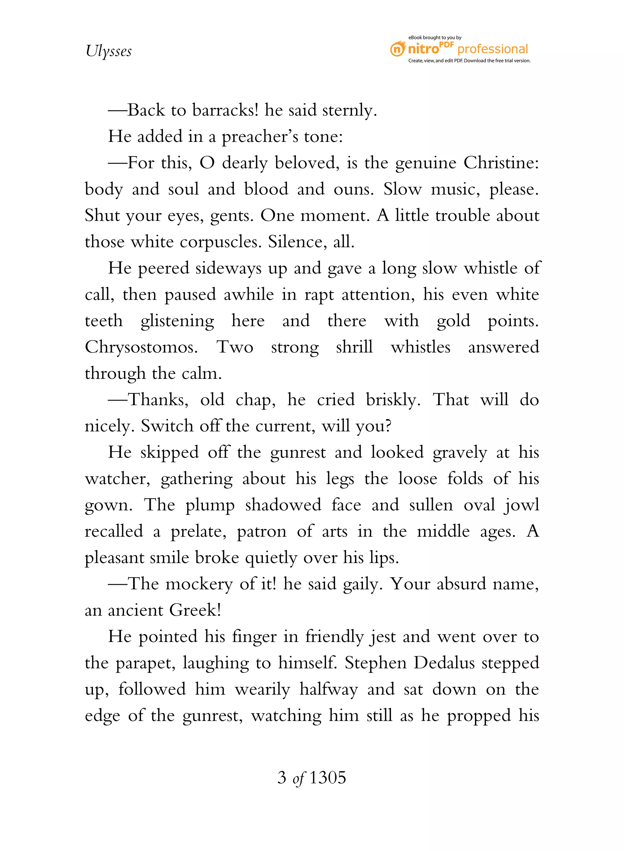 eBook brought to you by


Ulysses                                   Create, view, and edit PDF. Download the free trial version.




    —Back to barracks! he said sternly.
    He added in a preacher’s tone:
    —For this, O dearly beloved, is the genuine Christine:
body and soul and blood and ouns. Slow music, please.
Shut your eyes, gents. One moment. A little trouble about
those white corpuscles. Silence, all.
    He peered sideways up and gave a long slow whistle of
call, then paused awhile in rapt attention, his even white
teeth glistening here and there with gold points.
Chrysostomos. Two strong shrill whistles answered
through the calm.
    —Thanks, old chap, he cried briskly. That will do
nicely. Switch off the current, will you?
    He skipped off the gunrest and looked gravely at his
watcher, gathering about his legs the loose folds of his
gown. The plump shadowed face and sullen oval jowl
recalled a prelate, patron of arts in the middle ages. A
pleasant smile broke quietly over his lips.
    —The mockery of it! he said gaily. Your absurd name,
an ancient Greek!
    He pointed his finger in friendly jest and went over to
the parapet, laughing to himself. Stephen Dedalus stepped
up, followed him wearily halfway and sat down on the
edge of the gunrest, watching him still as he propped his


                        3 of 1305
 