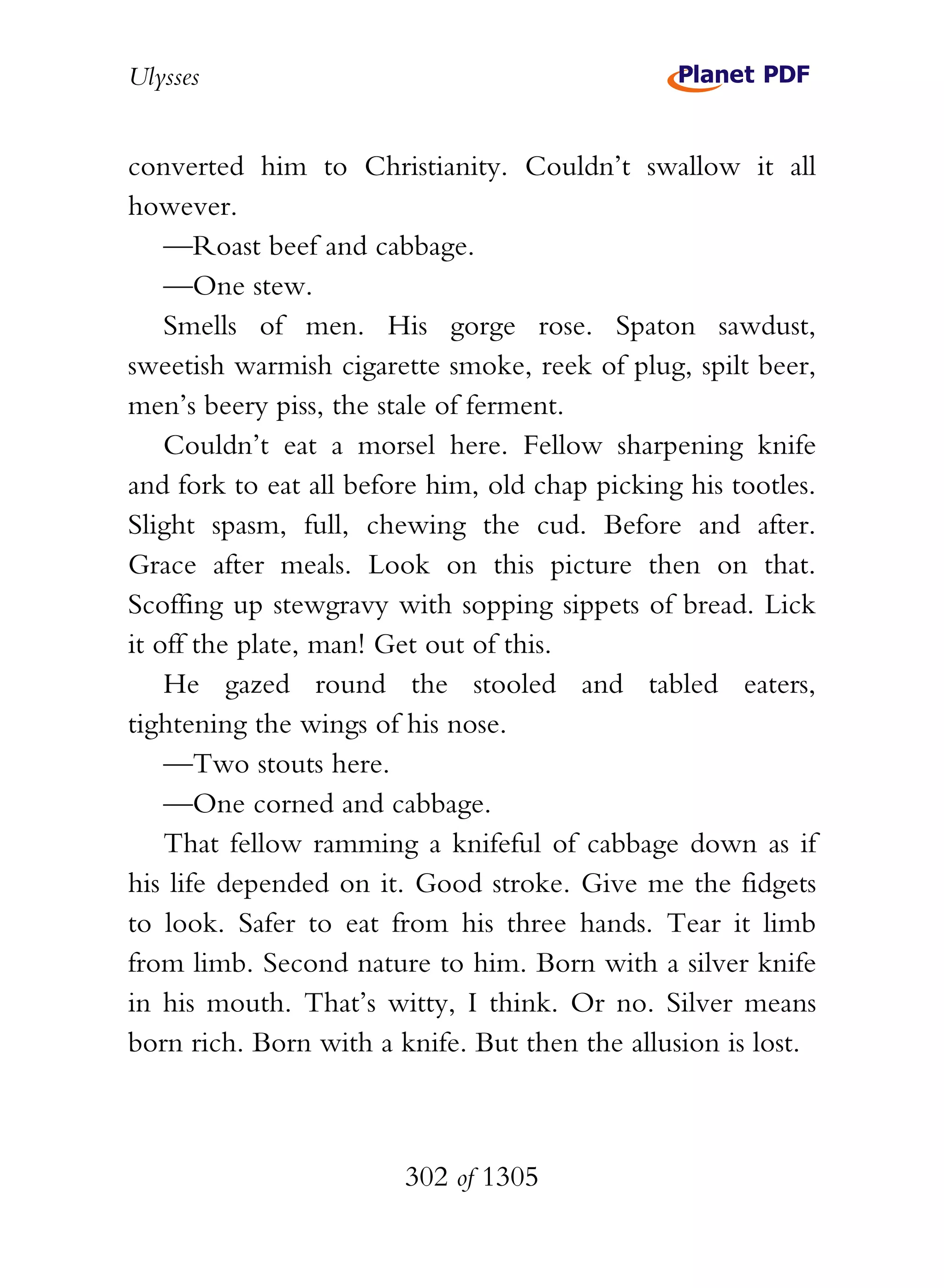 Ulysses


converted him to Christianity. Couldn’t swallow it all
however.
    —Roast beef and cabbage.
    —One stew.
    Smells of men. His gorge rose. Spaton sawdust,
sweetish warmish cigarette smoke, reek of plug, spilt beer,
men’s beery piss, the stale of ferment.
    Couldn’t eat a morsel here. Fellow sharpening knife
and fork to eat all before him, old chap picking his tootles.
Slight spasm, full, chewing the cud. Before and after.
Grace after meals. Look on this picture then on that.
Scoffing up stewgravy with sopping sippets of bread. Lick
it off the plate, man! Get out of this.
    He gazed round the stooled and tabled eaters,
tightening the wings of his nose.
    —Two stouts here.
    —One corned and cabbage.
    That fellow ramming a knifeful of cabbage down as if
his life depended on it. Good stroke. Give me the fidgets
to look. Safer to eat from his three hands. Tear it limb
from limb. Second nature to him. Born with a silver knife
in his mouth. That’s witty, I think. Or no. Silver means
born rich. Born with a knife. But then the allusion is lost.



                        302 of 1305
 