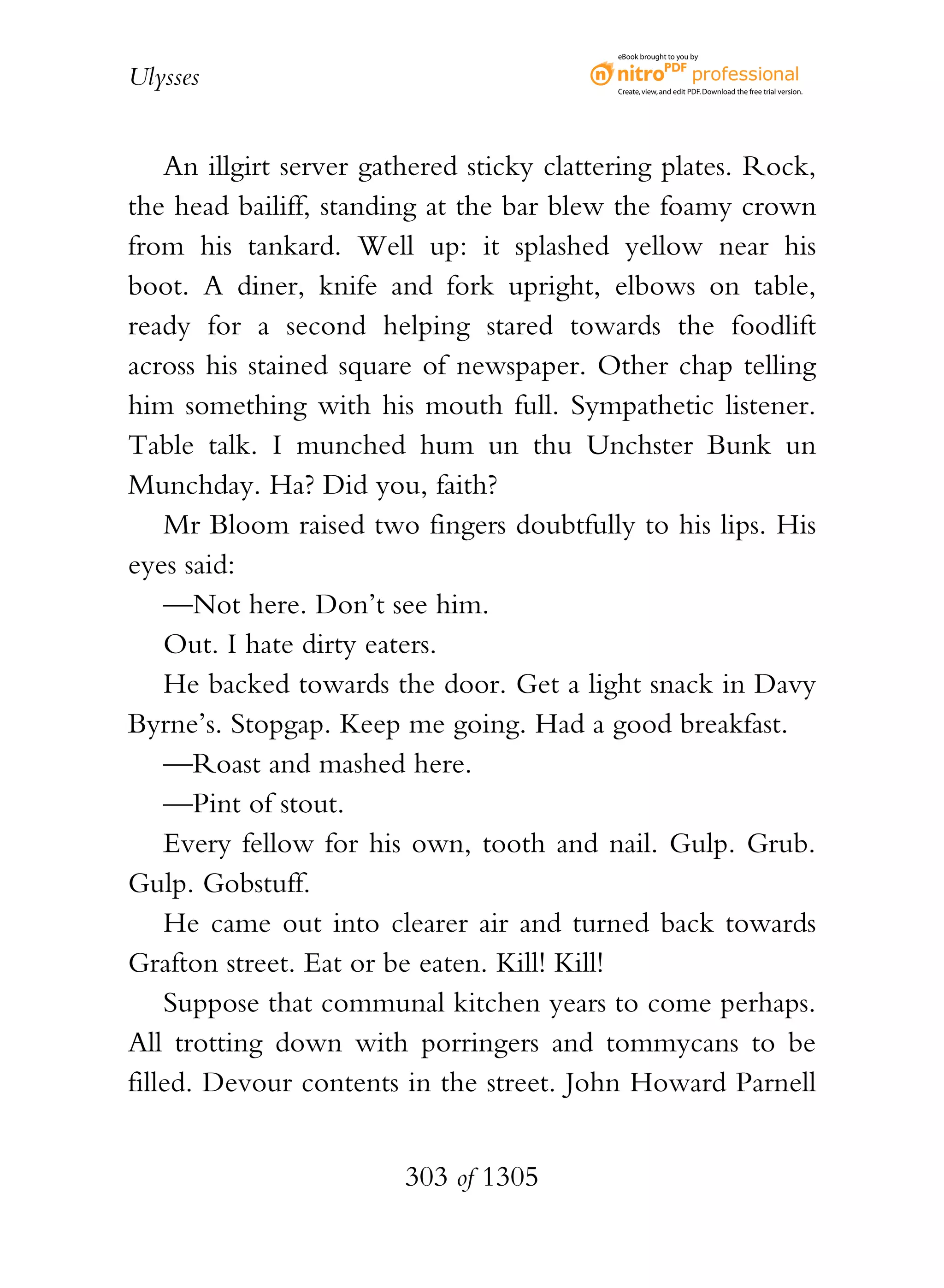 eBook brought to you by


Ulysses                                     Create, view, and edit PDF. Download the free trial version.




    An illgirt server gathered sticky clattering plates. Rock,
the head bailiff, standing at the bar blew the foamy crown
from his tankard. Well up: it splashed yellow near his
boot. A diner, knife and fork upright, elbows on table,
ready for a second helping stared towards the foodlift
across his stained square of newspaper. Other chap telling
him something with his mouth full. Sympathetic listener.
Table talk. I munched hum un thu Unchster Bunk un
Munchday. Ha? Did you, faith?
    Mr Bloom raised two fingers doubtfully to his lips. His
eyes said:
    —Not here. Don’t see him.
    Out. I hate dirty eaters.
    He backed towards the door. Get a light snack in Davy
Byrne’s. Stopgap. Keep me going. Had a good breakfast.
    —Roast and mashed here.
    —Pint of stout.
    Every fellow for his own, tooth and nail. Gulp. Grub.
Gulp. Gobstuff.
    He came out into clearer air and turned back towards
Grafton street. Eat or be eaten. Kill! Kill!
    Suppose that communal kitchen years to come perhaps.
All trotting down with porringers and tommycans to be
filled. Devour contents in the street. John Howard Parnell


                        303 of 1305
 
