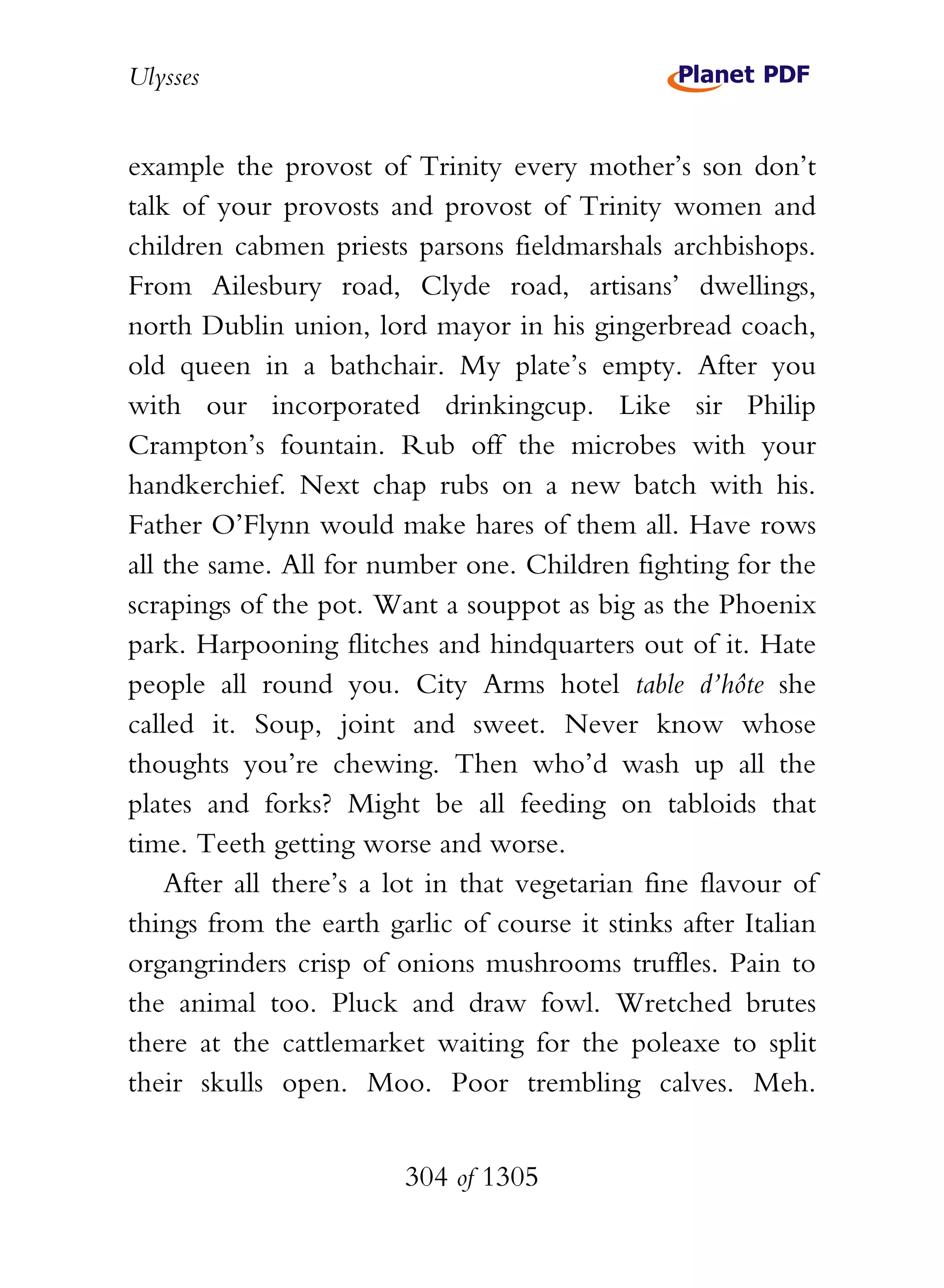 Ulysses


example the provost of Trinity every mother’s son don’t
talk of your provosts and provost of Trinity women and
children cabmen priests parsons fieldmarshals archbishops.
From Ailesbury road, Clyde road, artisans’ dwellings,
north Dublin union, lord mayor in his gingerbread coach,
old queen in a bathchair. My plate’s empty. After you
with our incorporated drinkingcup. Like sir Philip
Crampton’s fountain. Rub off the microbes with your
handkerchief. Next chap rubs on a new batch with his.
Father O’Flynn would make hares of them all. Have rows
all the same. All for number one. Children fighting for the
scrapings of the pot. Want a souppot as big as the Phoenix
park. Harpooning flitches and hindquarters out of it. Hate
people all round you. City Arms hotel table d’hôte she
called it. Soup, joint and sweet. Never know whose
thoughts you’re chewing. Then who’d wash up all the
plates and forks? Might be all feeding on tabloids that
time. Teeth getting worse and worse.
    After all there’s a lot in that vegetarian fine flavour of
things from the earth garlic of course it stinks after Italian
organgrinders crisp of onions mushrooms truffles. Pain to
the animal too. Pluck and draw fowl. Wretched brutes
there at the cattlemarket waiting for the poleaxe to split
their skulls open. Moo. Poor trembling calves. Meh.


                        304 of 1305
 