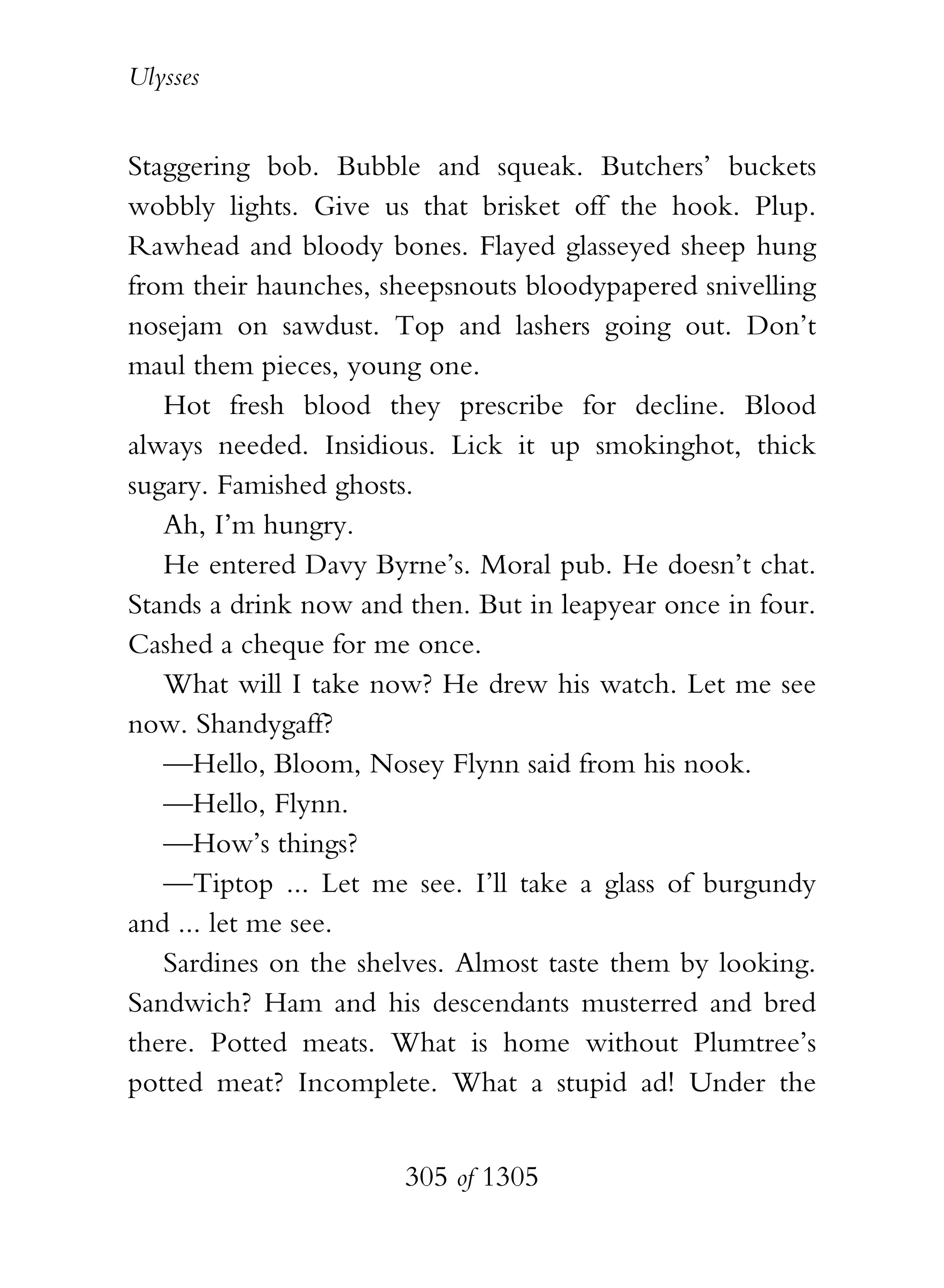Ulysses


Staggering bob. Bubble and squeak. Butchers’ buckets
wobbly lights. Give us that brisket off the hook. Plup.
Rawhead and bloody bones. Flayed glasseyed sheep hung
from their haunches, sheepsnouts bloodypapered snivelling
nosejam on sawdust. Top and lashers going out. Don’t
maul them pieces, young one.
   Hot fresh blood they prescribe for decline. Blood
always needed. Insidious. Lick it up smokinghot, thick
sugary. Famished ghosts.
   Ah, I’m hungry.
   He entered Davy Byrne’s. Moral pub. He doesn’t chat.
Stands a drink now and then. But in leapyear once in four.
Cashed a cheque for me once.
   What will I take now? He drew his watch. Let me see
now. Shandygaff?
   —Hello, Bloom, Nosey Flynn said from his nook.
   —Hello, Flynn.
   —How’s things?
   —Tiptop ... Let me see. I’ll take a glass of burgundy
and ... let me see.
   Sardines on the shelves. Almost taste them by looking.
Sandwich? Ham and his descendants musterred and bred
there. Potted meats. What is home without Plumtree’s
potted meat? Incomplete. What a stupid ad! Under the


                       305 of 1305
 
