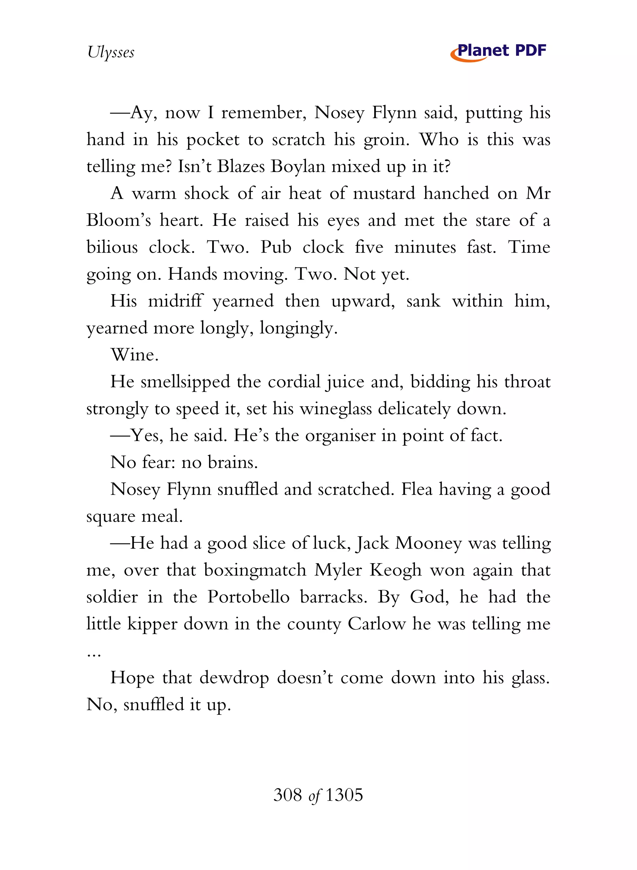 Ulysses


    —Ay, now I remember, Nosey Flynn said, putting his
hand in his pocket to scratch his groin. Who is this was
telling me? Isn’t Blazes Boylan mixed up in it?
    A warm shock of air heat of mustard hanched on Mr
Bloom’s heart. He raised his eyes and met the stare of a
bilious clock. Two. Pub clock five minutes fast. Time
going on. Hands moving. Two. Not yet.
    His midriff yearned then upward, sank within him,
yearned more longly, longingly.
    Wine.
    He smellsipped the cordial juice and, bidding his throat
strongly to speed it, set his wineglass delicately down.
    —Yes, he said. He’s the organiser in point of fact.
    No fear: no brains.
    Nosey Flynn snuffled and scratched. Flea having a good
square meal.
    —He had a good slice of luck, Jack Mooney was telling
me, over that boxingmatch Myler Keogh won again that
soldier in the Portobello barracks. By God, he had the
little kipper down in the county Carlow he was telling me
...
    Hope that dewdrop doesn’t come down into his glass.
No, snuffled it up.



                        308 of 1305
 