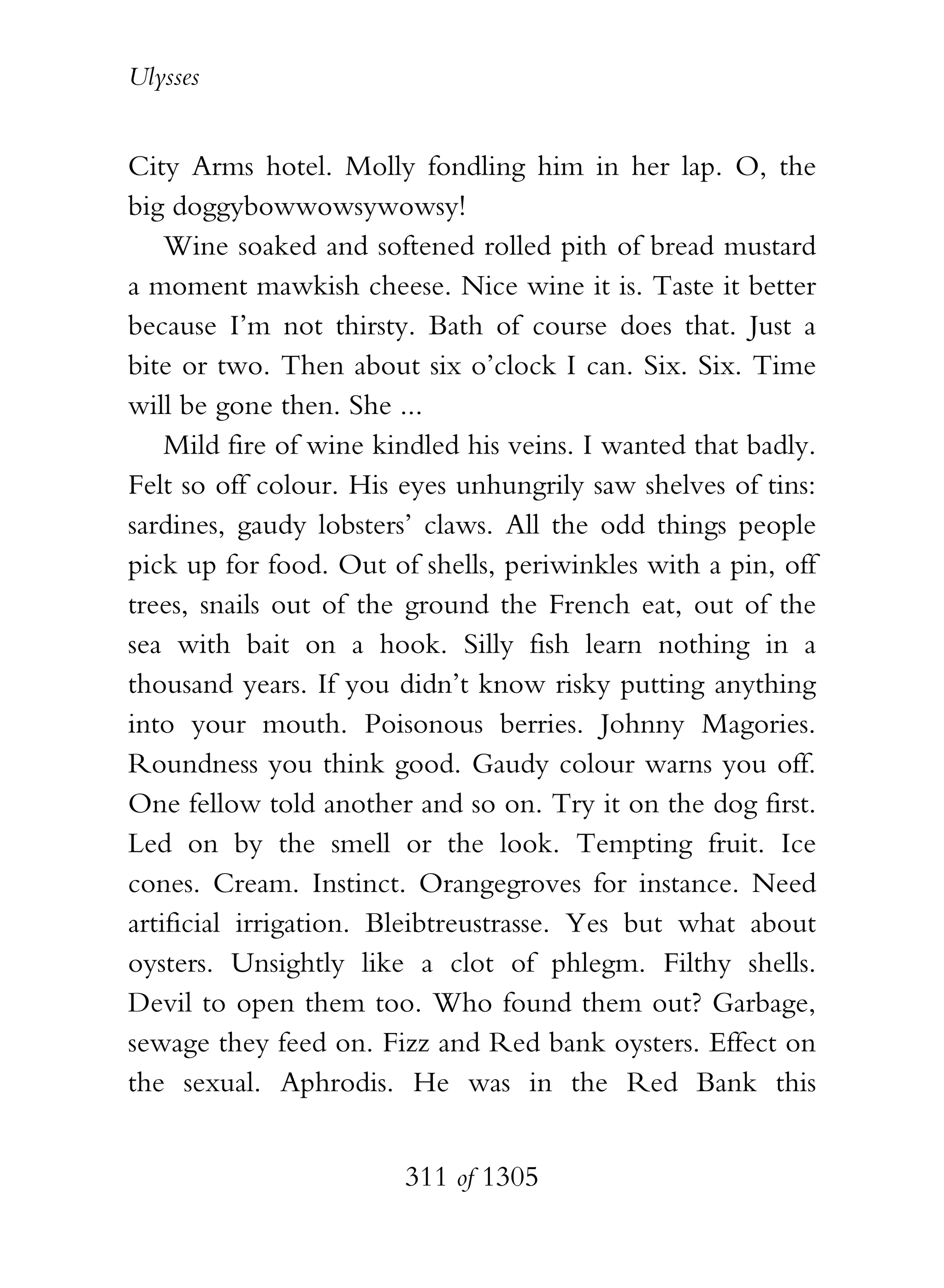 Ulysses


City Arms hotel. Molly fondling him in her lap. O, the
big doggybowwowsywowsy!
    Wine soaked and softened rolled pith of bread mustard
a moment mawkish cheese. Nice wine it is. Taste it better
because I’m not thirsty. Bath of course does that. Just a
bite or two. Then about six o’clock I can. Six. Six. Time
will be gone then. She ...
    Mild fire of wine kindled his veins. I wanted that badly.
Felt so off colour. His eyes unhungrily saw shelves of tins:
sardines, gaudy lobsters’ claws. All the odd things people
pick up for food. Out of shells, periwinkles with a pin, off
trees, snails out of the ground the French eat, out of the
sea with bait on a hook. Silly fish learn nothing in a
thousand years. If you didn’t know risky putting anything
into your mouth. Poisonous berries. Johnny Magories.
Roundness you think good. Gaudy colour warns you off.
One fellow told another and so on. Try it on the dog first.
Led on by the smell or the look. Tempting fruit. Ice
cones. Cream. Instinct. Orangegroves for instance. Need
artificial irrigation. Bleibtreustrasse. Yes but what about
oysters. Unsightly like a clot of phlegm. Filthy shells.
Devil to open them too. Who found them out? Garbage,
sewage they feed on. Fizz and Red bank oysters. Effect on
the sexual. Aphrodis. He was in the Red Bank this


                        311 of 1305
 
