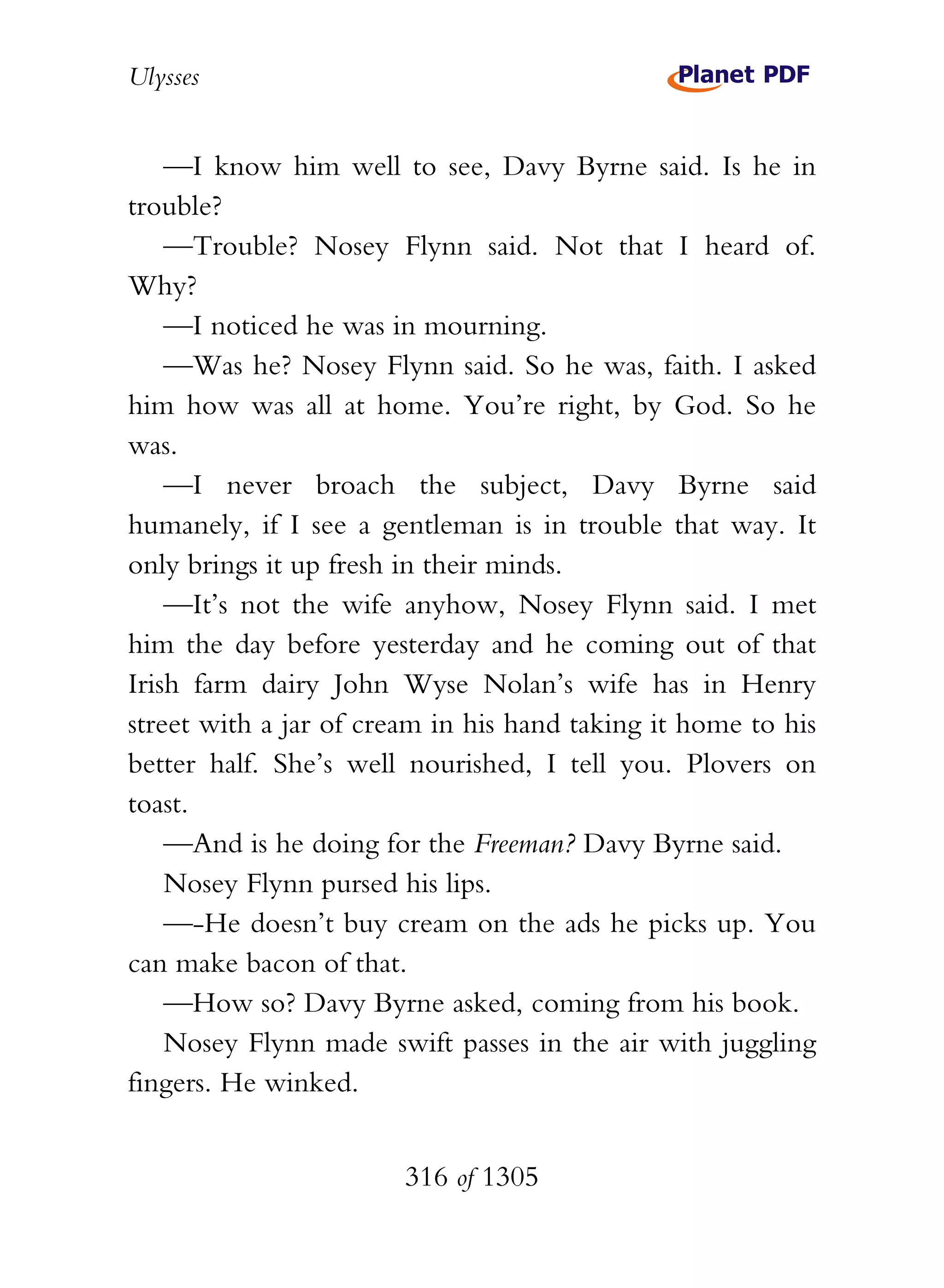 Ulysses


    —I know him well to see, Davy Byrne said. Is he in
trouble?
    —Trouble? Nosey Flynn said. Not that I heard of.
Why?
    —I noticed he was in mourning.
    —Was he? Nosey Flynn said. So he was, faith. I asked
him how was all at home. You’re right, by God. So he
was.
    —I never broach the subject, Davy Byrne said
humanely, if I see a gentleman is in trouble that way. It
only brings it up fresh in their minds.
    —It’s not the wife anyhow, Nosey Flynn said. I met
him the day before yesterday and he coming out of that
Irish farm dairy John Wyse Nolan’s wife has in Henry
street with a jar of cream in his hand taking it home to his
better half. She’s well nourished, I tell you. Plovers on
toast.
    —And is he doing for the Freeman? Davy Byrne said.
    Nosey Flynn pursed his lips.
    —-He doesn’t buy cream on the ads he picks up. You
can make bacon of that.
    —How so? Davy Byrne asked, coming from his book.
    Nosey Flynn made swift passes in the air with juggling
fingers. He winked.


                        316 of 1305
 