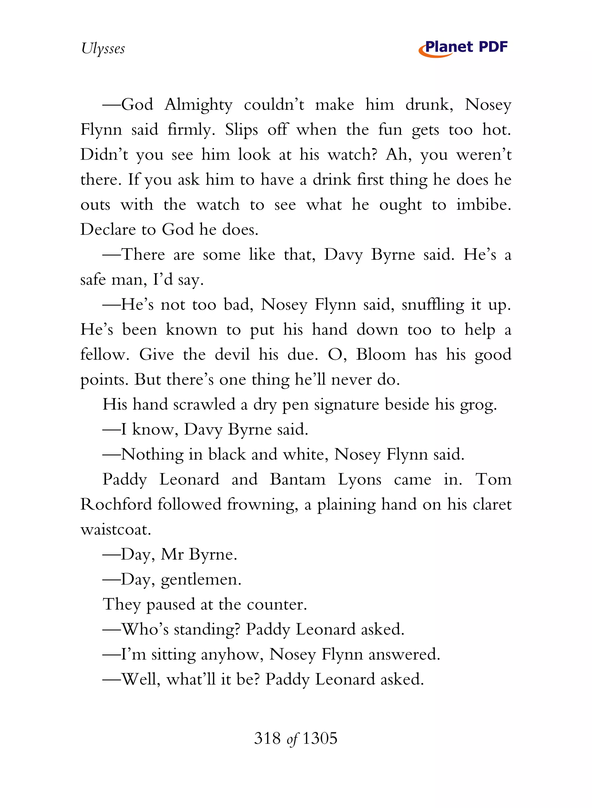 Ulysses


    —God Almighty couldn’t make him drunk, Nosey
Flynn said firmly. Slips off when the fun gets too hot.
Didn’t you see him look at his watch? Ah, you weren’t
there. If you ask him to have a drink first thing he does he
outs with the watch to see what he ought to imbibe.
Declare to God he does.
    —There are some like that, Davy Byrne said. He’s a
safe man, I’d say.
    —He’s not too bad, Nosey Flynn said, snuffling it up.
He’s been known to put his hand down too to help a
fellow. Give the devil his due. O, Bloom has his good
points. But there’s one thing he’ll never do.
    His hand scrawled a dry pen signature beside his grog.
    —I know, Davy Byrne said.
    —Nothing in black and white, Nosey Flynn said.
    Paddy Leonard and Bantam Lyons came in. Tom
Rochford followed frowning, a plaining hand on his claret
waistcoat.
    —Day, Mr Byrne.
    —Day, gentlemen.
    They paused at the counter.
    —Who’s standing? Paddy Leonard asked.
    —I’m sitting anyhow, Nosey Flynn answered.
    —Well, what’ll it be? Paddy Leonard asked.


                        318 of 1305
 