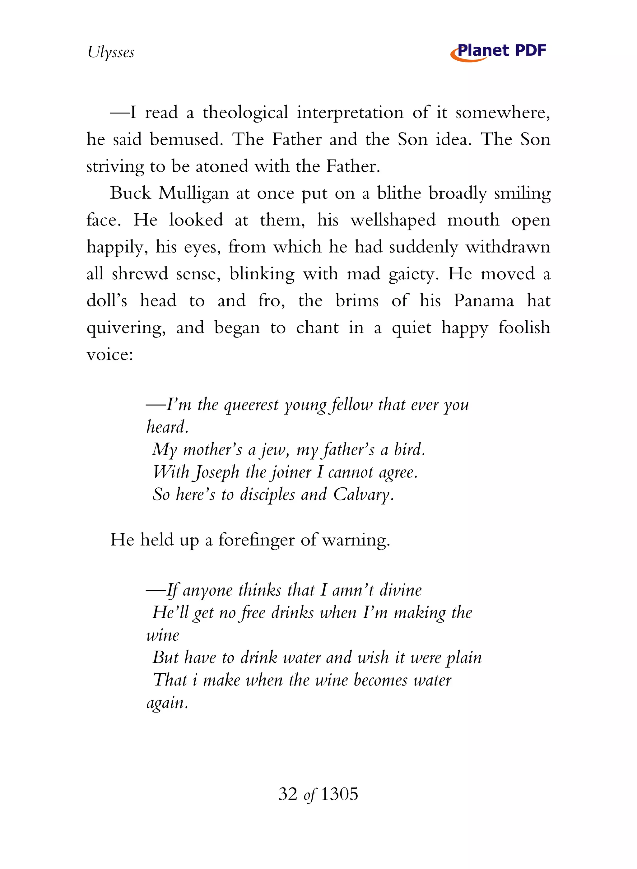 Ulysses


    —I read a theological interpretation of it somewhere,
he said bemused. The Father and the Son idea. The Son
striving to be atoned with the Father.
    Buck Mulligan at once put on a blithe broadly smiling
face. He looked at them, his wellshaped mouth open
happily, his eyes, from which he had suddenly withdrawn
all shrewd sense, blinking with mad gaiety. He moved a
doll’s head to and fro, the brims of his Panama hat
quivering, and began to chant in a quiet happy foolish
voice:

          —I’m the queerest young fellow that ever you
          heard.
           My mother’s a jew, my father’s a bird.
           With Joseph the joiner I cannot agree.
           So here’s to disciples and Calvary.

   He held up a forefinger of warning.

          —If anyone thinks that I amn’t divine
           He’ll get no free drinks when I’m making the
          wine
           But have to drink water and wish it were plain
           That i make when the wine becomes water
          again.



                            32 of 1305
 