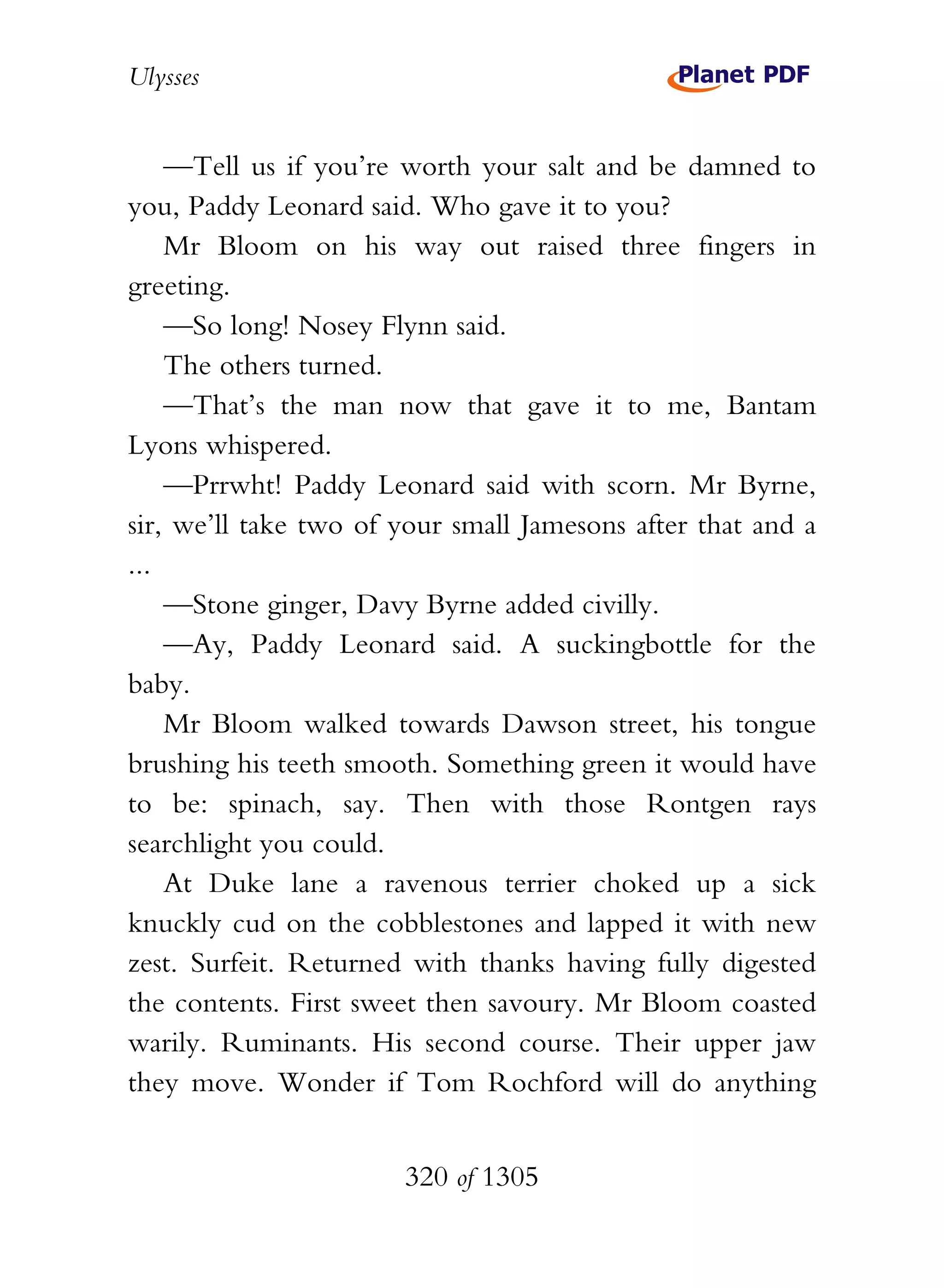 Ulysses


    —Tell us if you’re worth your salt and be damned to
you, Paddy Leonard said. Who gave it to you?
    Mr Bloom on his way out raised three fingers in
greeting.
    —So long! Nosey Flynn said.
    The others turned.
    —That’s the man now that gave it to me, Bantam
Lyons whispered.
    —Prrwht! Paddy Leonard said with scorn. Mr Byrne,
sir, we’ll take two of your small Jamesons after that and a
...
    —Stone ginger, Davy Byrne added civilly.
    —Ay, Paddy Leonard said. A suckingbottle for the
baby.
    Mr Bloom walked towards Dawson street, his tongue
brushing his teeth smooth. Something green it would have
to be: spinach, say. Then with those Rontgen rays
searchlight you could.
    At Duke lane a ravenous terrier choked up a sick
knuckly cud on the cobblestones and lapped it with new
zest. Surfeit. Returned with thanks having fully digested
the contents. First sweet then savoury. Mr Bloom coasted
warily. Ruminants. His second course. Their upper jaw
they move. Wonder if Tom Rochford will do anything


                       320 of 1305
 