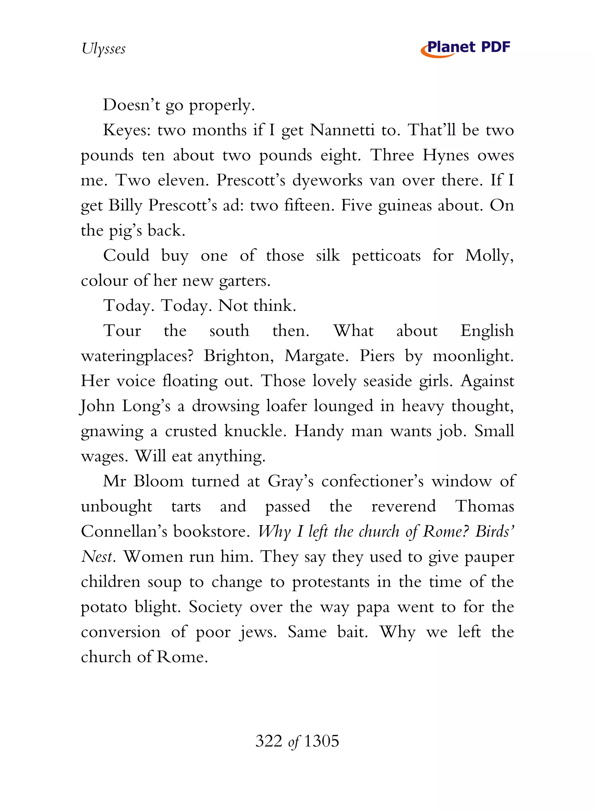 Ulysses


   Doesn’t go properly.
   Keyes: two months if I get Nannetti to. That’ll be two
pounds ten about two pounds eight. Three Hynes owes
me. Two eleven. Prescott’s dyeworks van over there. If I
get Billy Prescott’s ad: two fifteen. Five guineas about. On
the pig’s back.
   Could buy one of those silk petticoats for Molly,
colour of her new garters.
   Today. Today. Not think.
   Tour the south then. What about English
wateringplaces? Brighton, Margate. Piers by moonlight.
Her voice floating out. Those lovely seaside girls. Against
John Long’s a drowsing loafer lounged in heavy thought,
gnawing a crusted knuckle. Handy man wants job. Small
wages. Will eat anything.
   Mr Bloom turned at Gray’s confectioner’s window of
unbought tarts and passed the reverend Thomas
Connellan’s bookstore. Why I left the church of Rome? Birds’
Nest. Women run him. They say they used to give pauper
children soup to change to protestants in the time of the
potato blight. Society over the way papa went to for the
conversion of poor jews. Same bait. Why we left the
church of Rome.



                        322 of 1305
 