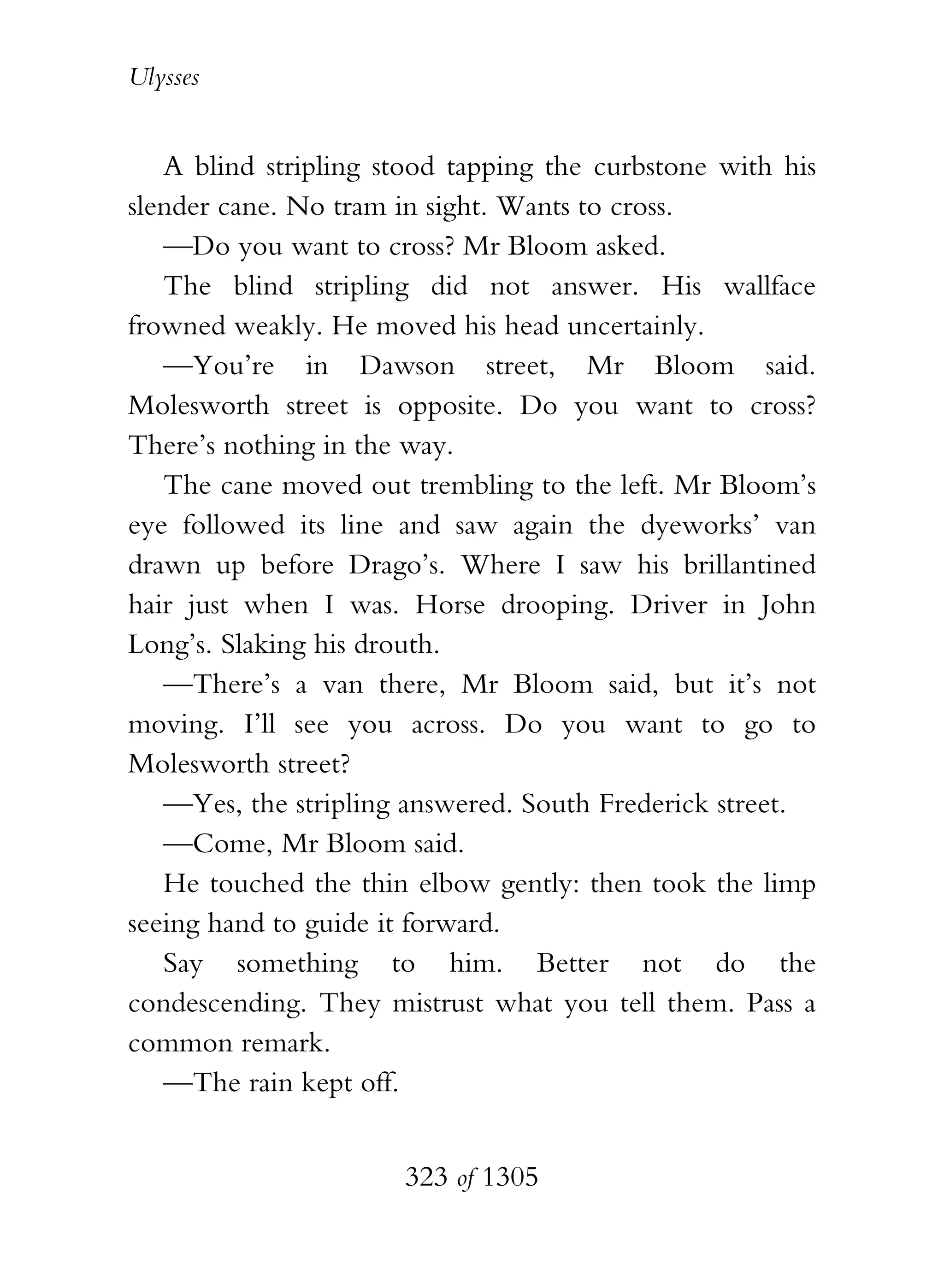 Ulysses


   A blind stripling stood tapping the curbstone with his
slender cane. No tram in sight. Wants to cross.
   —Do you want to cross? Mr Bloom asked.
   The blind stripling did not answer. His wallface
frowned weakly. He moved his head uncertainly.
   —You’re in Dawson street, Mr Bloom said.
Molesworth street is opposite. Do you want to cross?
There’s nothing in the way.
   The cane moved out trembling to the left. Mr Bloom’s
eye followed its line and saw again the dyeworks’ van
drawn up before Drago’s. Where I saw his brillantined
hair just when I was. Horse drooping. Driver in John
Long’s. Slaking his drouth.
   —There’s a van there, Mr Bloom said, but it’s not
moving. I’ll see you across. Do you want to go to
Molesworth street?
   —Yes, the stripling answered. South Frederick street.
   —Come, Mr Bloom said.
   He touched the thin elbow gently: then took the limp
seeing hand to guide it forward.
   Say something to him. Better not do the
condescending. They mistrust what you tell them. Pass a
common remark.
   —The rain kept off.


                      323 of 1305
 