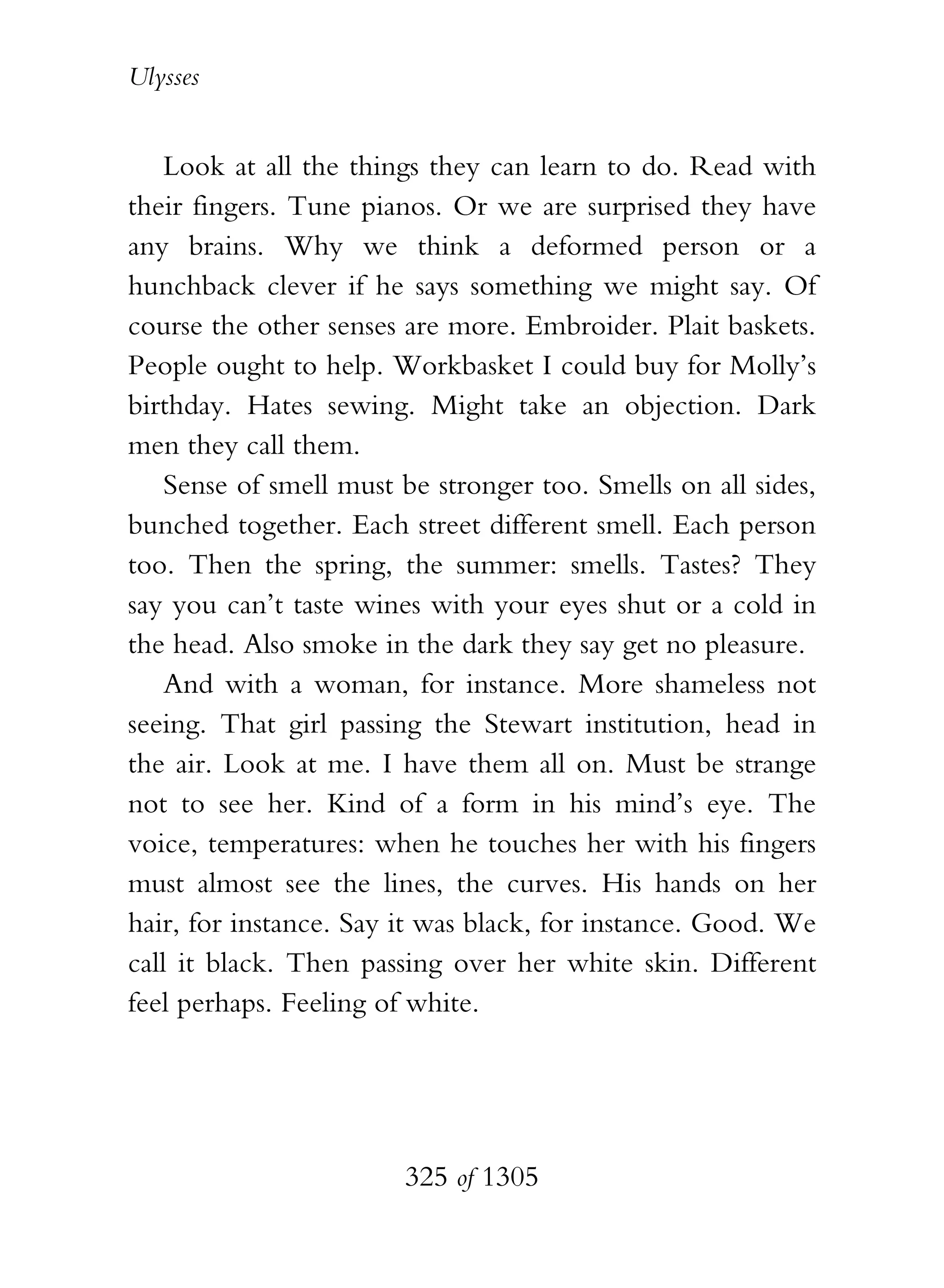 Ulysses


    Look at all the things they can learn to do. Read with
their fingers. Tune pianos. Or we are surprised they have
any brains. Why we think a deformed person or a
hunchback clever if he says something we might say. Of
course the other senses are more. Embroider. Plait baskets.
People ought to help. Workbasket I could buy for Molly’s
birthday. Hates sewing. Might take an objection. Dark
men they call them.
    Sense of smell must be stronger too. Smells on all sides,
bunched together. Each street different smell. Each person
too. Then the spring, the summer: smells. Tastes? They
say you can’t taste wines with your eyes shut or a cold in
the head. Also smoke in the dark they say get no pleasure.
    And with a woman, for instance. More shameless not
seeing. That girl passing the Stewart institution, head in
the air. Look at me. I have them all on. Must be strange
not to see her. Kind of a form in his mind’s eye. The
voice, temperatures: when he touches her with his fingers
must almost see the lines, the curves. His hands on her
hair, for instance. Say it was black, for instance. Good. We
call it black. Then passing over her white skin. Different
feel perhaps. Feeling of white.




                        325 of 1305
 