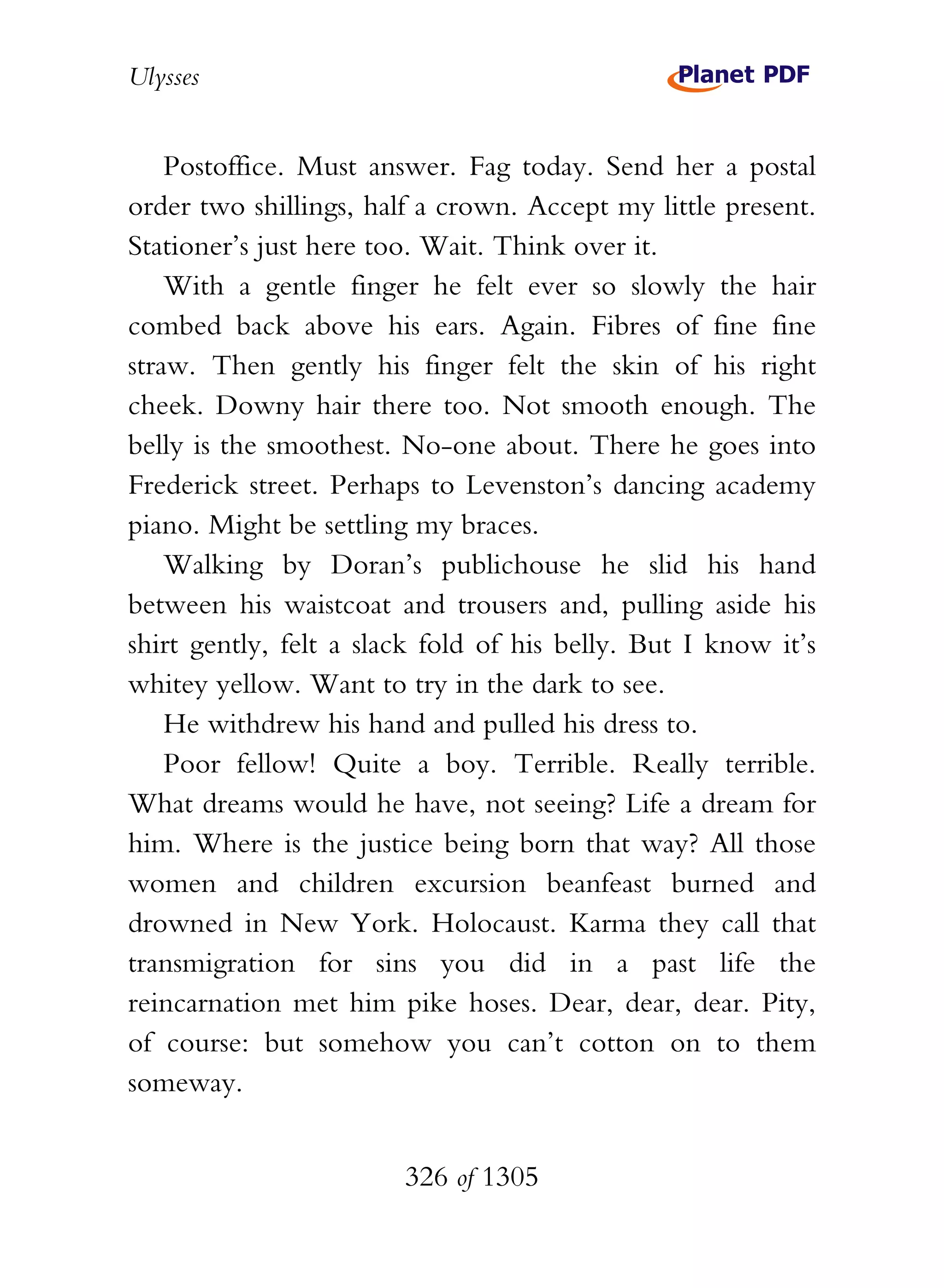 Ulysses


    Postoffice. Must answer. Fag today. Send her a postal
order two shillings, half a crown. Accept my little present.
Stationer’s just here too. Wait. Think over it.
    With a gentle finger he felt ever so slowly the hair
combed back above his ears. Again. Fibres of fine fine
straw. Then gently his finger felt the skin of his right
cheek. Downy hair there too. Not smooth enough. The
belly is the smoothest. No-one about. There he goes into
Frederick street. Perhaps to Levenston’s dancing academy
piano. Might be settling my braces.
    Walking by Doran’s publichouse he slid his hand
between his waistcoat and trousers and, pulling aside his
shirt gently, felt a slack fold of his belly. But I know it’s
whitey yellow. Want to try in the dark to see.
    He withdrew his hand and pulled his dress to.
    Poor fellow! Quite a boy. Terrible. Really terrible.
What dreams would he have, not seeing? Life a dream for
him. Where is the justice being born that way? All those
women and children excursion beanfeast burned and
drowned in New York. Holocaust. Karma they call that
transmigration for sins you did in a past life the
reincarnation met him pike hoses. Dear, dear, dear. Pity,
of course: but somehow you can’t cotton on to them
someway.


                        326 of 1305
 