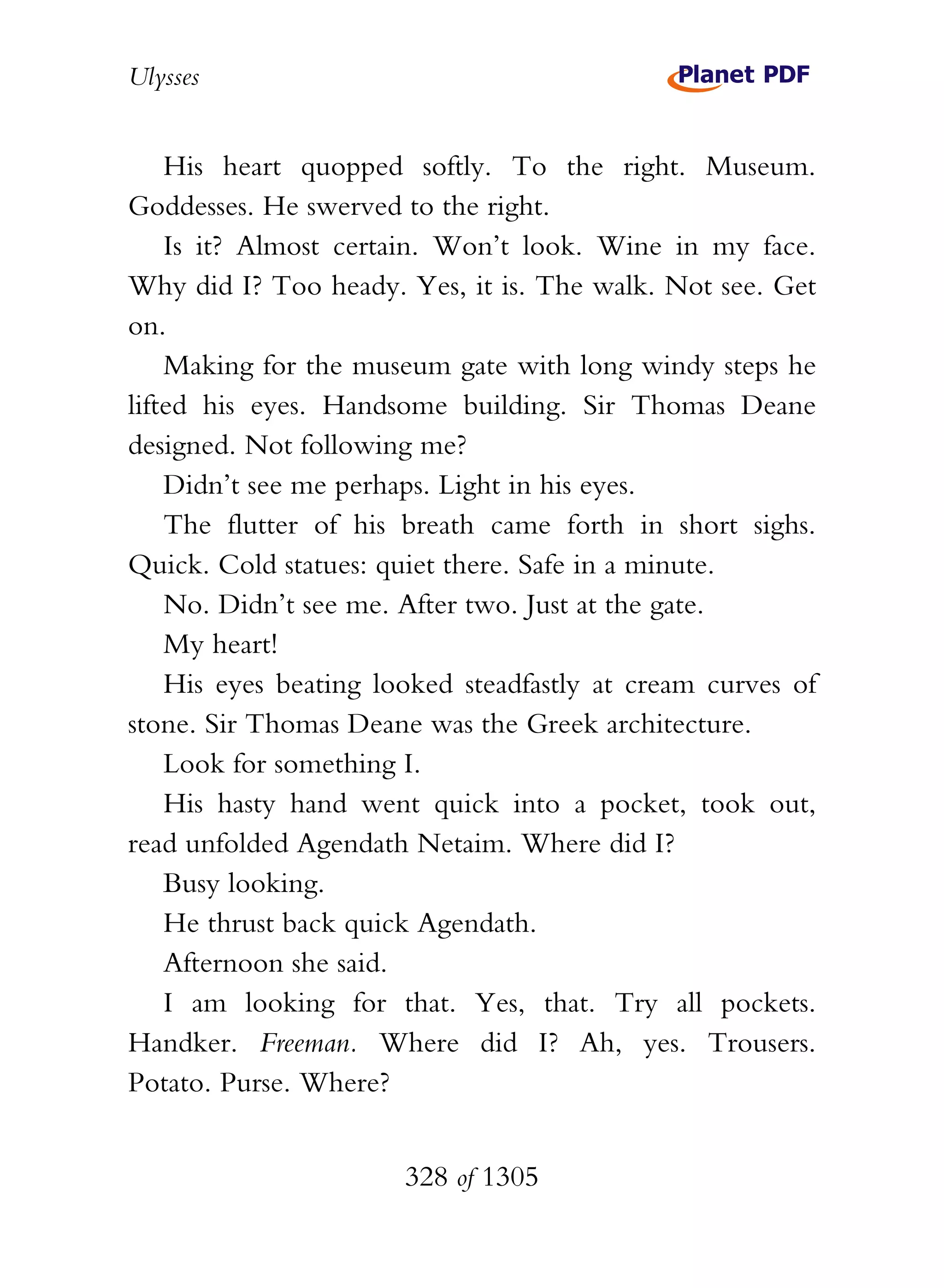Ulysses


    His heart quopped softly. To the right. Museum.
Goddesses. He swerved to the right.
    Is it? Almost certain. Won’t look. Wine in my face.
Why did I? Too heady. Yes, it is. The walk. Not see. Get
on.
    Making for the museum gate with long windy steps he
lifted his eyes. Handsome building. Sir Thomas Deane
designed. Not following me?
    Didn’t see me perhaps. Light in his eyes.
    The flutter of his breath came forth in short sighs.
Quick. Cold statues: quiet there. Safe in a minute.
    No. Didn’t see me. After two. Just at the gate.
    My heart!
    His eyes beating looked steadfastly at cream curves of
stone. Sir Thomas Deane was the Greek architecture.
    Look for something I.
    His hasty hand went quick into a pocket, took out,
read unfolded Agendath Netaim. Where did I?
    Busy looking.
    He thrust back quick Agendath.
    Afternoon she said.
    I am looking for that. Yes, that. Try all pockets.
Handker. Freeman. Where did I? Ah, yes. Trousers.
Potato. Purse. Where?


                       328 of 1305
 