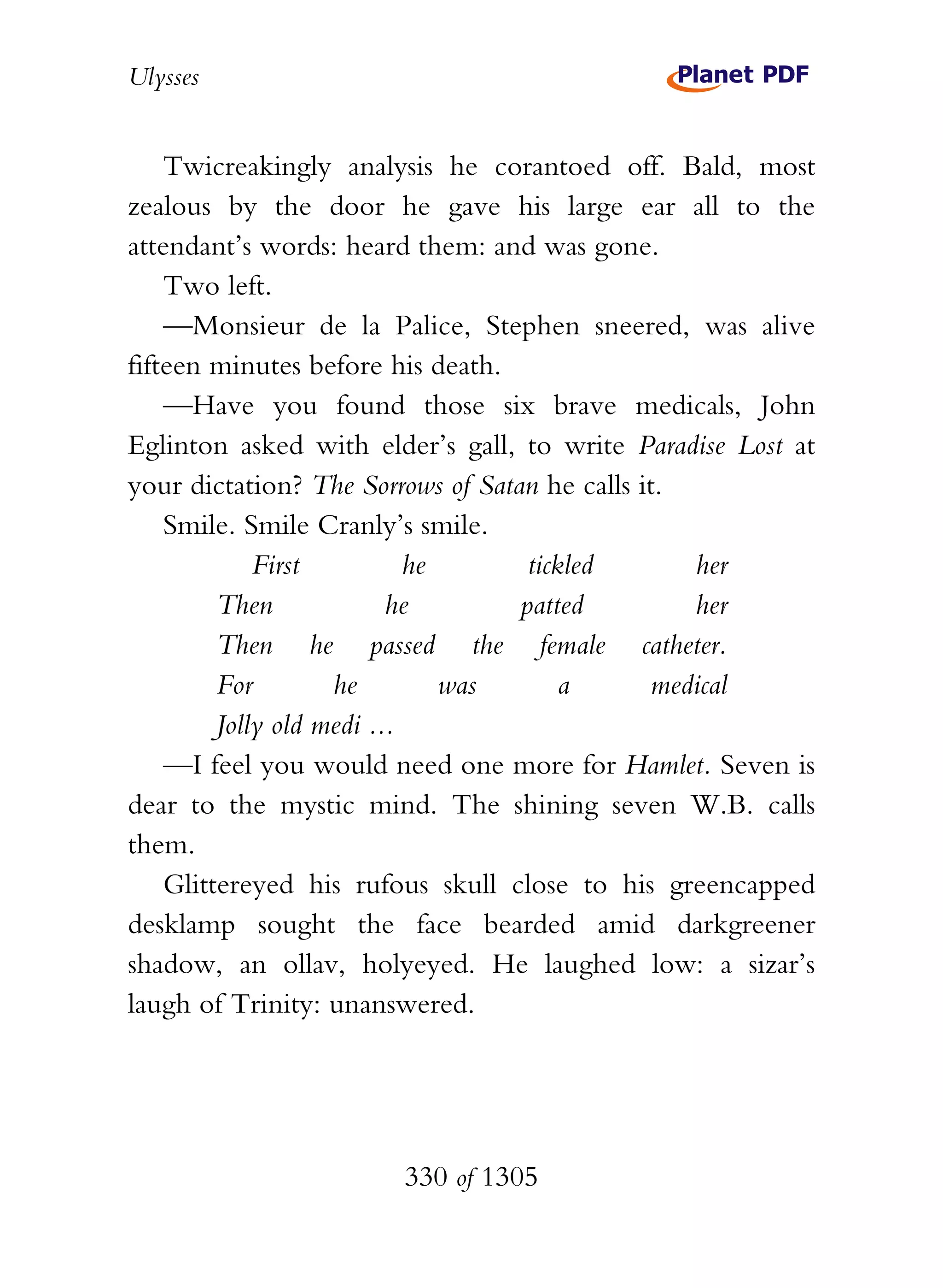 Ulysses


    Twicreakingly analysis he corantoed off. Bald, most
zealous by the door he gave his large ear all to the
attendant’s words: heard them: and was gone.
    Two left.
    —Monsieur de la Palice, Stephen sneered, was alive
fifteen minutes before his death.
    —Have you found those six brave medicals, John
Eglinton asked with elder’s gall, to write Paradise Lost at
your dictation? The Sorrows of Satan he calls it.
    Smile. Smile Cranly’s smile.
             First          he      tickled       her
         Then             he       patted         her
         Then he passed the female catheter.
         For        he         was      a      medical
         Jolly old medi ...
    —I feel you would need one more for Hamlet. Seven is
dear to the mystic mind. The shining seven W.B. calls
them.
    Glittereyed his rufous skull close to his greencapped
desklamp sought the face bearded amid darkgreener
shadow, an ollav, holyeyed. He laughed low: a sizar’s
laugh of Trinity: unanswered.




                       330 of 1305
 