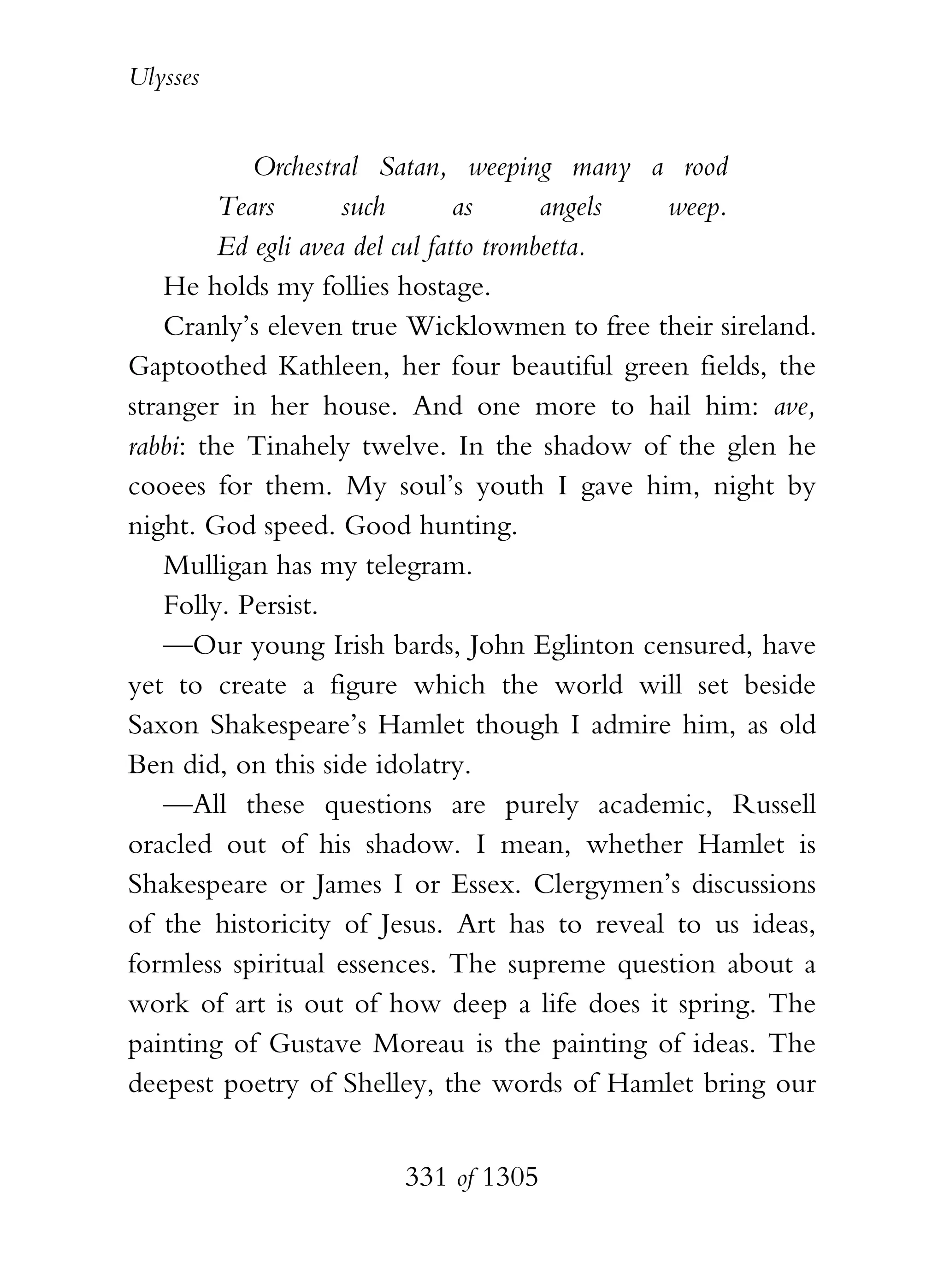 Ulysses


            Orchestral Satan, weeping many a rood
         Tears       such        as      angels weep.
         Ed egli avea del cul fatto trombetta.
    He holds my follies hostage.
    Cranly’s eleven true Wicklowmen to free their sireland.
Gaptoothed Kathleen, her four beautiful green fields, the
stranger in her house. And one more to hail him: ave,
rabbi: the Tinahely twelve. In the shadow of the glen he
cooees for them. My soul’s youth I gave him, night by
night. God speed. Good hunting.
    Mulligan has my telegram.
    Folly. Persist.
    —Our young Irish bards, John Eglinton censured, have
yet to create a figure which the world will set beside
Saxon Shakespeare’s Hamlet though I admire him, as old
Ben did, on this side idolatry.
    —All these questions are purely academic, Russell
oracled out of his shadow. I mean, whether Hamlet is
Shakespeare or James I or Essex. Clergymen’s discussions
of the historicity of Jesus. Art has to reveal to us ideas,
formless spiritual essences. The supreme question about a
work of art is out of how deep a life does it spring. The
painting of Gustave Moreau is the painting of ideas. The
deepest poetry of Shelley, the words of Hamlet bring our


                       331 of 1305
 