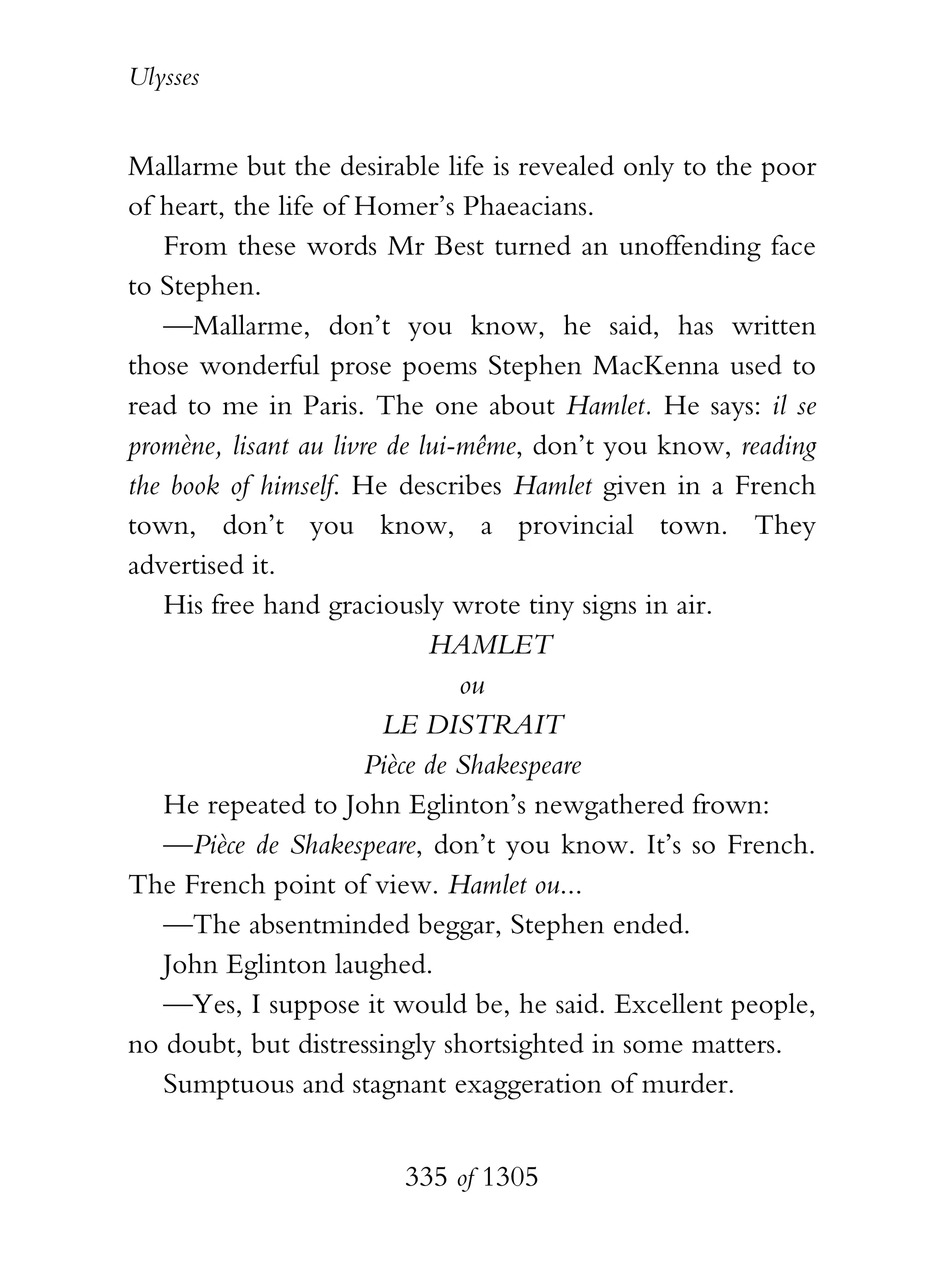 Ulysses


Mallarme but the desirable life is revealed only to the poor
of heart, the life of Homer’s Phaeacians.
   From these words Mr Best turned an unoffending face
to Stephen.
   —Mallarme, don’t you know, he said, has written
those wonderful prose poems Stephen MacKenna used to
read to me in Paris. The one about Hamlet. He says: il se
promène, lisant au livre de lui-même, don’t you know, reading
the book of himself. He describes Hamlet given in a French
town, don’t you know, a provincial town. They
advertised it.
   His free hand graciously wrote tiny signs in air.
                             HAMLET
                                ou
                         LE DISTRAIT
                       Pièce de Shakespeare
   He repeated to John Eglinton’s newgathered frown:
   —Pièce de Shakespeare, don’t you know. It’s so French.
The French point of view. Hamlet ou...
   —The absentminded beggar, Stephen ended.
   John Eglinton laughed.
   —Yes, I suppose it would be, he said. Excellent people,
no doubt, but distressingly shortsighted in some matters.
   Sumptuous and stagnant exaggeration of murder.


                        335 of 1305
 