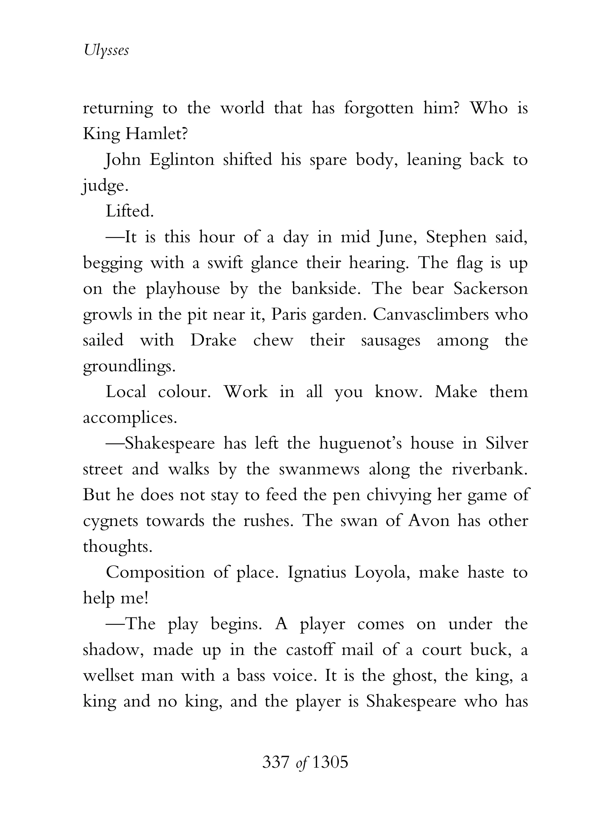 Ulysses


returning to the world that has forgotten him? Who is
King Hamlet?
    John Eglinton shifted his spare body, leaning back to
judge.
    Lifted.
    —It is this hour of a day in mid June, Stephen said,
begging with a swift glance their hearing. The flag is up
on the playhouse by the bankside. The bear Sackerson
growls in the pit near it, Paris garden. Canvasclimbers who
sailed with Drake chew their sausages among the
groundlings.
    Local colour. Work in all you know. Make them
accomplices.
    —Shakespeare has left the huguenot’s house in Silver
street and walks by the swanmews along the riverbank.
But he does not stay to feed the pen chivying her game of
cygnets towards the rushes. The swan of Avon has other
thoughts.
    Composition of place. Ignatius Loyola, make haste to
help me!
    —The play begins. A player comes on under the
shadow, made up in the castoff mail of a court buck, a
wellset man with a bass voice. It is the ghost, the king, a
king and no king, and the player is Shakespeare who has


                       337 of 1305
 