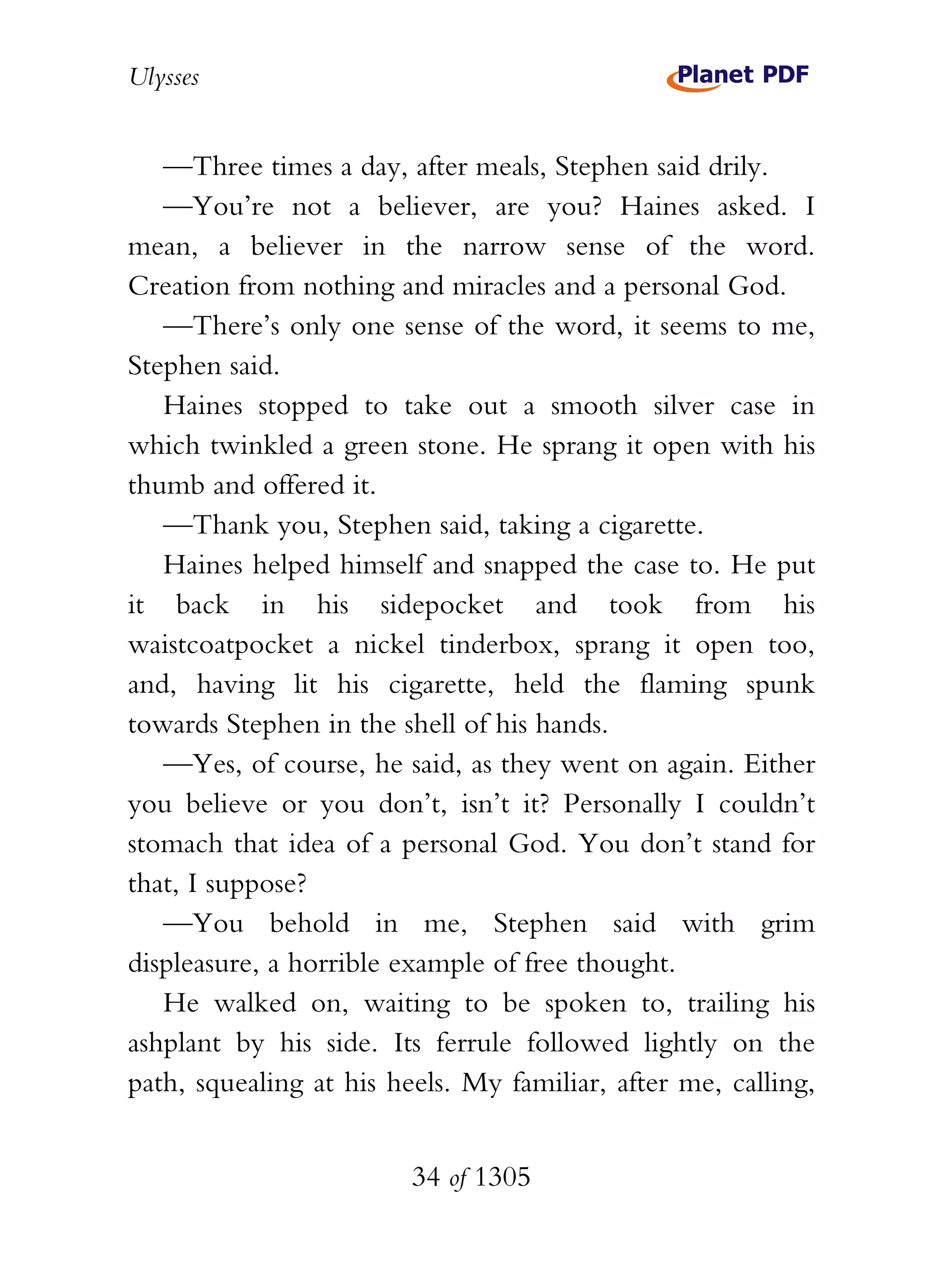 Ulysses


   —Three times a day, after meals, Stephen said drily.
   —You’re not a believer, are you? Haines asked. I
mean, a believer in the narrow sense of the word.
Creation from nothing and miracles and a personal God.
   —There’s only one sense of the word, it seems to me,
Stephen said.
   Haines stopped to take out a smooth silver case in
which twinkled a green stone. He sprang it open with his
thumb and offered it.
   —Thank you, Stephen said, taking a cigarette.
   Haines helped himself and snapped the case to. He put
it back in his sidepocket and took from his
waistcoatpocket a nickel tinderbox, sprang it open too,
and, having lit his cigarette, held the flaming spunk
towards Stephen in the shell of his hands.
   —Yes, of course, he said, as they went on again. Either
you believe or you don’t, isn’t it? Personally I couldn’t
stomach that idea of a personal God. You don’t stand for
that, I suppose?
   —You behold in me, Stephen said with grim
displeasure, a horrible example of free thought.
   He walked on, waiting to be spoken to, trailing his
ashplant by his side. Its ferrule followed lightly on the
path, squealing at his heels. My familiar, after me, calling,


                         34 of 1305
 