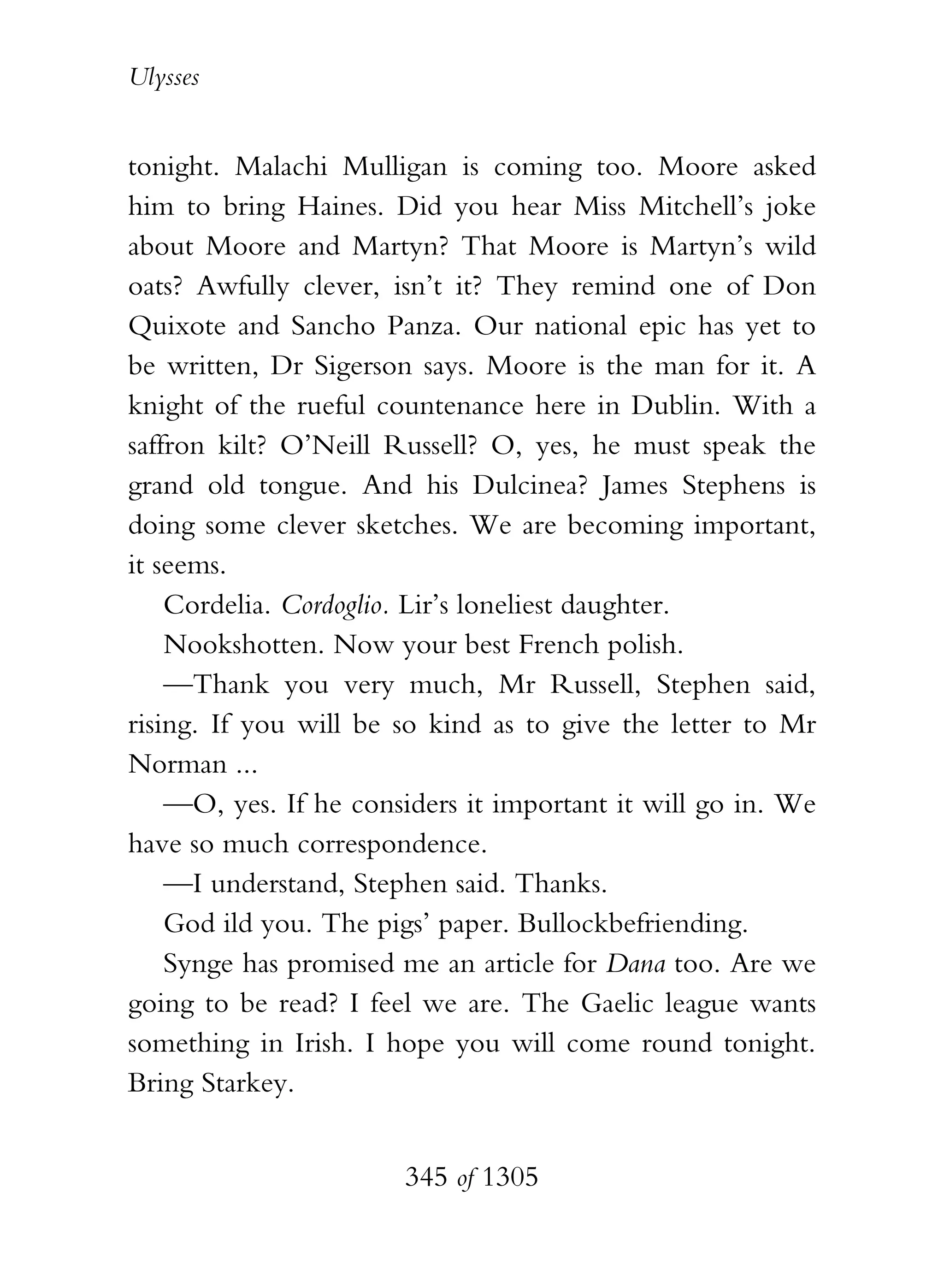 Ulysses


tonight. Malachi Mulligan is coming too. Moore asked
him to bring Haines. Did you hear Miss Mitchell’s joke
about Moore and Martyn? That Moore is Martyn’s wild
oats? Awfully clever, isn’t it? They remind one of Don
Quixote and Sancho Panza. Our national epic has yet to
be written, Dr Sigerson says. Moore is the man for it. A
knight of the rueful countenance here in Dublin. With a
saffron kilt? O’Neill Russell? O, yes, he must speak the
grand old tongue. And his Dulcinea? James Stephens is
doing some clever sketches. We are becoming important,
it seems.
    Cordelia. Cordoglio. Lir’s loneliest daughter.
    Nookshotten. Now your best French polish.
    —Thank you very much, Mr Russell, Stephen said,
rising. If you will be so kind as to give the letter to Mr
Norman ...
    —O, yes. If he considers it important it will go in. We
have so much correspondence.
    —I understand, Stephen said. Thanks.
    God ild you. The pigs’ paper. Bullockbefriending.
    Synge has promised me an article for Dana too. Are we
going to be read? I feel we are. The Gaelic league wants
something in Irish. I hope you will come round tonight.
Bring Starkey.


                       345 of 1305
 