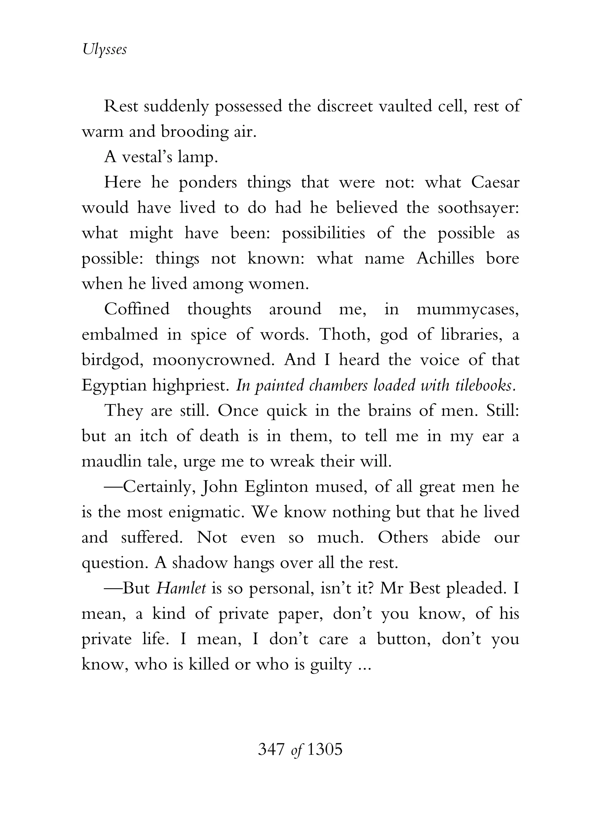 Ulysses


    Rest suddenly possessed the discreet vaulted cell, rest of
warm and brooding air.
    A vestal’s lamp.
    Here he ponders things that were not: what Caesar
would have lived to do had he believed the soothsayer:
what might have been: possibilities of the possible as
possible: things not known: what name Achilles bore
when he lived among women.
    Coffined thoughts around me, in mummycases,
embalmed in spice of words. Thoth, god of libraries, a
birdgod, moonycrowned. And I heard the voice of that
Egyptian highpriest. In painted chambers loaded with tilebooks.
    They are still. Once quick in the brains of men. Still:
but an itch of death is in them, to tell me in my ear a
maudlin tale, urge me to wreak their will.
    —Certainly, John Eglinton mused, of all great men he
is the most enigmatic. We know nothing but that he lived
and suffered. Not even so much. Others abide our
question. A shadow hangs over all the rest.
    —But Hamlet is so personal, isn’t it? Mr Best pleaded. I
mean, a kind of private paper, don’t you know, of his
private life. I mean, I don’t care a button, don’t you
know, who is killed or who is guilty ...



                         347 of 1305
 