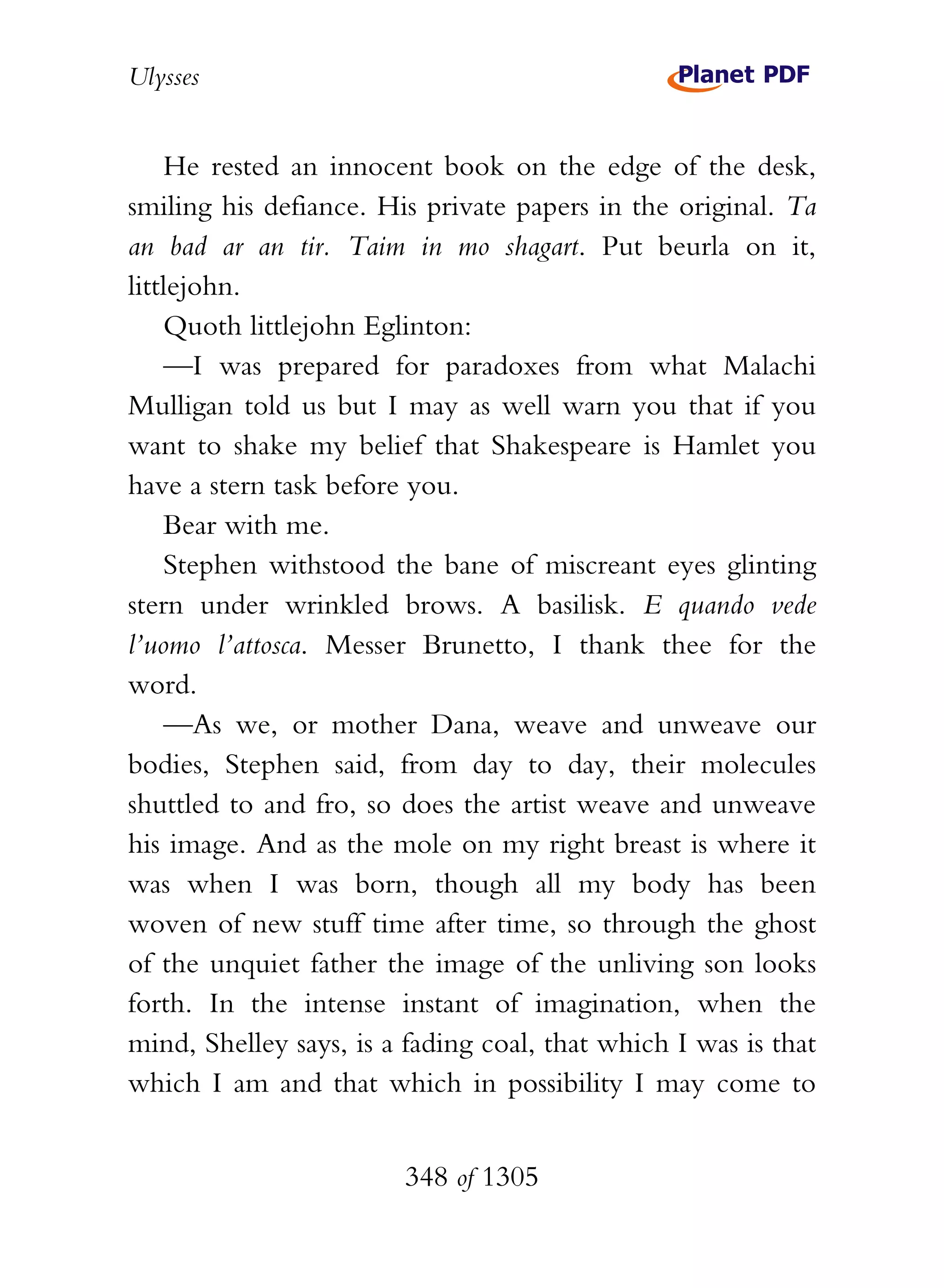 Ulysses


    He rested an innocent book on the edge of the desk,
smiling his defiance. His private papers in the original. Ta
an bad ar an tir. Taim in mo shagart. Put beurla on it,
littlejohn.
    Quoth littlejohn Eglinton:
    —I was prepared for paradoxes from what Malachi
Mulligan told us but I may as well warn you that if you
want to shake my belief that Shakespeare is Hamlet you
have a stern task before you.
    Bear with me.
    Stephen withstood the bane of miscreant eyes glinting
stern under wrinkled brows. A basilisk. E quando vede
l’uomo l’attosca. Messer Brunetto, I thank thee for the
word.
    —As we, or mother Dana, weave and unweave our
bodies, Stephen said, from day to day, their molecules
shuttled to and fro, so does the artist weave and unweave
his image. And as the mole on my right breast is where it
was when I was born, though all my body has been
woven of new stuff time after time, so through the ghost
of the unquiet father the image of the unliving son looks
forth. In the intense instant of imagination, when the
mind, Shelley says, is a fading coal, that which I was is that
which I am and that which in possibility I may come to


                        348 of 1305
 