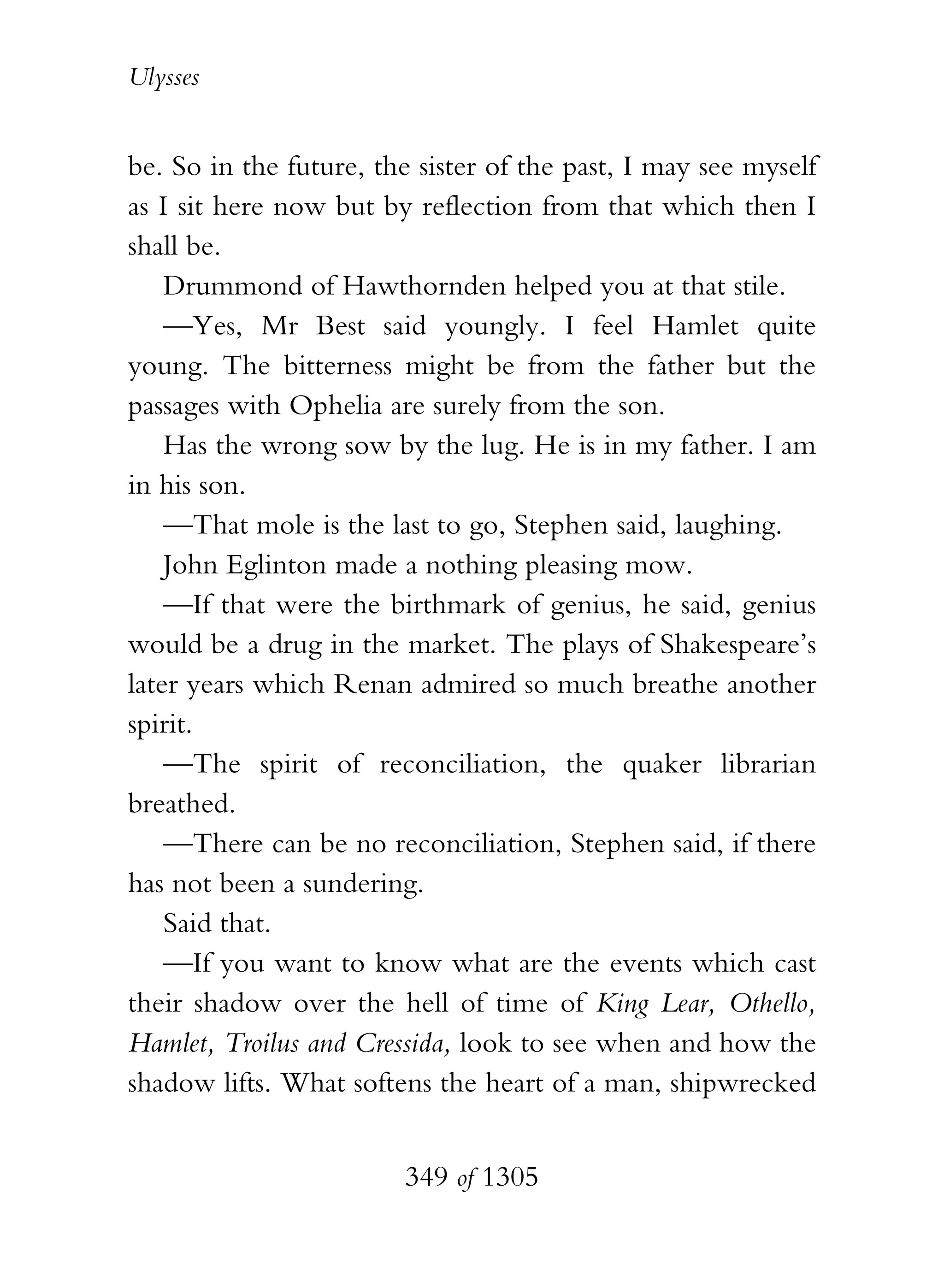 Ulysses


be. So in the future, the sister of the past, I may see myself
as I sit here now but by reflection from that which then I
shall be.
    Drummond of Hawthornden helped you at that stile.
    —Yes, Mr Best said youngly. I feel Hamlet quite
young. The bitterness might be from the father but the
passages with Ophelia are surely from the son.
    Has the wrong sow by the lug. He is in my father. I am
in his son.
    —That mole is the last to go, Stephen said, laughing.
    John Eglinton made a nothing pleasing mow.
    —If that were the birthmark of genius, he said, genius
would be a drug in the market. The plays of Shakespeare’s
later years which Renan admired so much breathe another
spirit.
    —The spirit of reconciliation, the quaker librarian
breathed.
    —There can be no reconciliation, Stephen said, if there
has not been a sundering.
    Said that.
    —If you want to know what are the events which cast
their shadow over the hell of time of King Lear, Othello,
Hamlet, Troilus and Cressida, look to see when and how the
shadow lifts. What softens the heart of a man, shipwrecked


                        349 of 1305
 