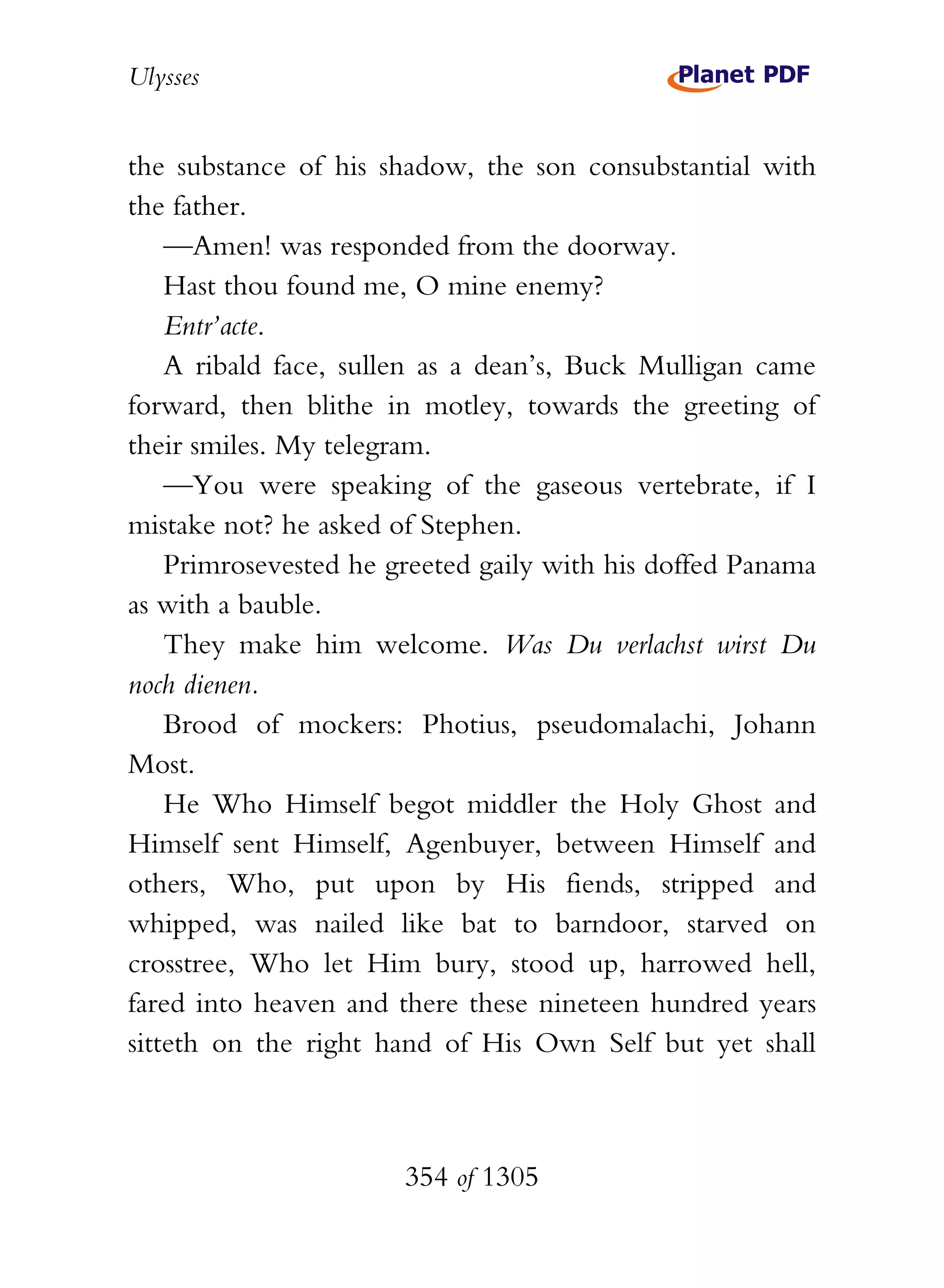 Ulysses


the substance of his shadow, the son consubstantial with
the father.
    —Amen! was responded from the doorway.
    Hast thou found me, O mine enemy?
    Entr’acte.
    A ribald face, sullen as a dean’s, Buck Mulligan came
forward, then blithe in motley, towards the greeting of
their smiles. My telegram.
    —You were speaking of the gaseous vertebrate, if I
mistake not? he asked of Stephen.
    Primrosevested he greeted gaily with his doffed Panama
as with a bauble.
    They make him welcome. Was Du verlachst wirst Du
noch dienen.
    Brood of mockers: Photius, pseudomalachi, Johann
Most.
    He Who Himself begot middler the Holy Ghost and
Himself sent Himself, Agenbuyer, between Himself and
others, Who, put upon by His fiends, stripped and
whipped, was nailed like bat to barndoor, starved on
crosstree, Who let Him bury, stood up, harrowed hell,
fared into heaven and there these nineteen hundred years
sitteth on the right hand of His Own Self but yet shall



                       354 of 1305
 