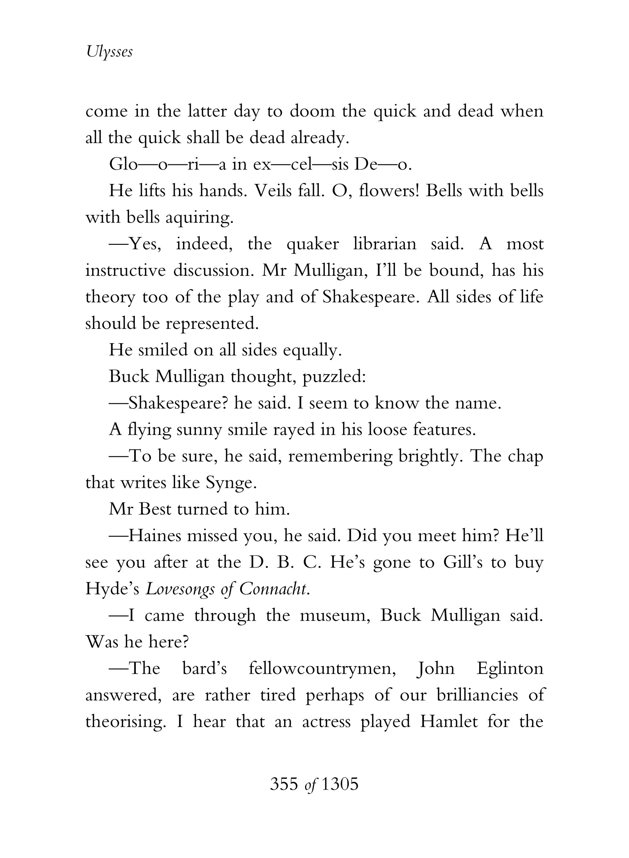 Ulysses


come in the latter day to doom the quick and dead when
all the quick shall be dead already.
    Glo—o—ri—a in ex—cel—sis De—o.
    He lifts his hands. Veils fall. O, flowers! Bells with bells
with bells aquiring.
    —Yes, indeed, the quaker librarian said. A most
instructive discussion. Mr Mulligan, I’ll be bound, has his
theory too of the play and of Shakespeare. All sides of life
should be represented.
    He smiled on all sides equally.
    Buck Mulligan thought, puzzled:
    —Shakespeare? he said. I seem to know the name.
    A flying sunny smile rayed in his loose features.
    —To be sure, he said, remembering brightly. The chap
that writes like Synge.
    Mr Best turned to him.
    —Haines missed you, he said. Did you meet him? He’ll
see you after at the D. B. C. He’s gone to Gill’s to buy
Hyde’s Lovesongs of Connacht.
    —I came through the museum, Buck Mulligan said.
Was he here?
    —The bard’s fellowcountrymen, John Eglinton
answered, are rather tired perhaps of our brilliancies of
theorising. I hear that an actress played Hamlet for the


                         355 of 1305
 