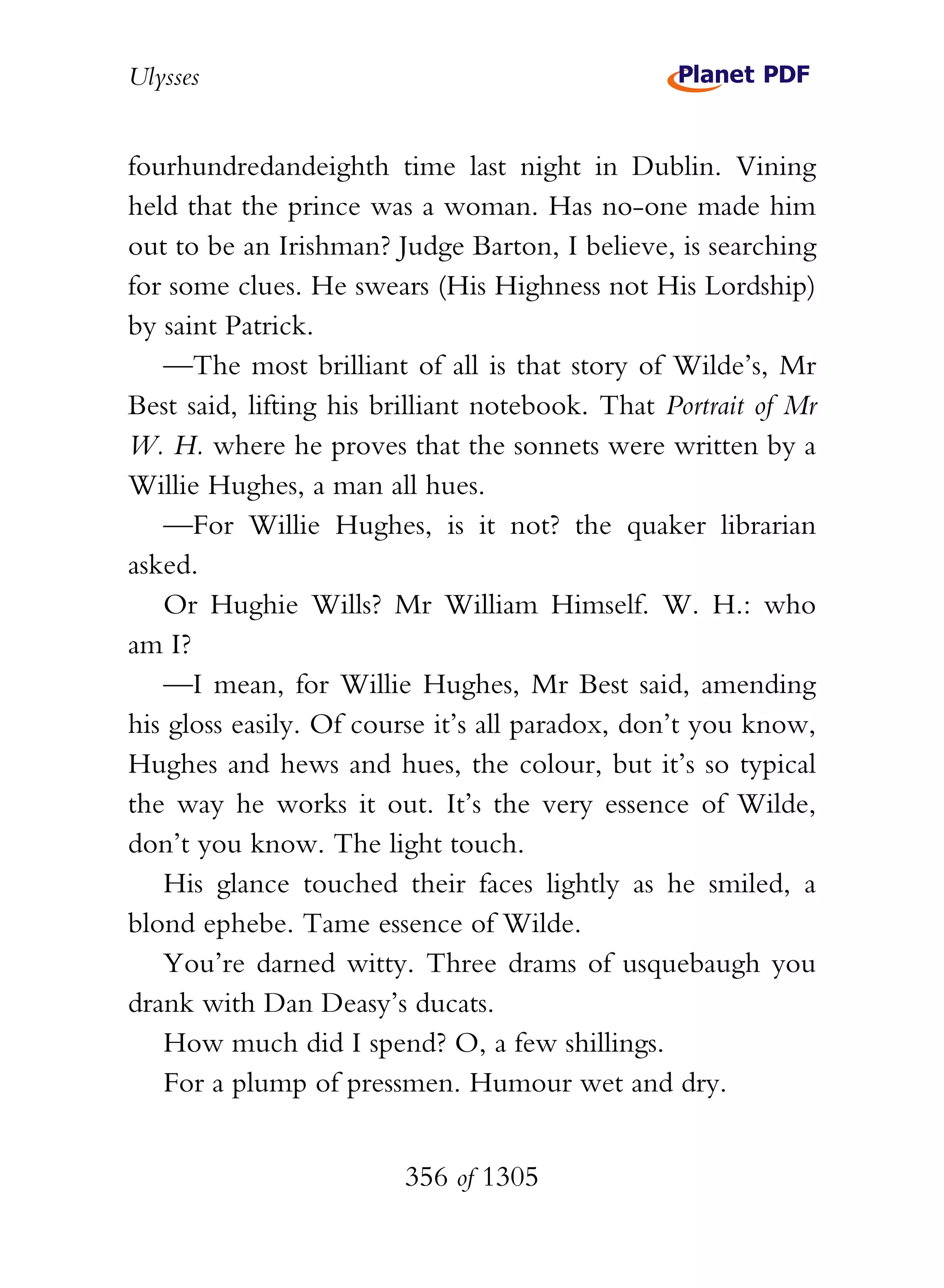 Ulysses


fourhundredandeighth time last night in Dublin. Vining
held that the prince was a woman. Has no-one made him
out to be an Irishman? Judge Barton, I believe, is searching
for some clues. He swears (His Highness not His Lordship)
by saint Patrick.
   —The most brilliant of all is that story of Wilde’s, Mr
Best said, lifting his brilliant notebook. That Portrait of Mr
W. H. where he proves that the sonnets were written by a
Willie Hughes, a man all hues.
   —For Willie Hughes, is it not? the quaker librarian
asked.
   Or Hughie Wills? Mr William Himself. W. H.: who
am I?
   —I mean, for Willie Hughes, Mr Best said, amending
his gloss easily. Of course it’s all paradox, don’t you know,
Hughes and hews and hues, the colour, but it’s so typical
the way he works it out. It’s the very essence of Wilde,
don’t you know. The light touch.
   His glance touched their faces lightly as he smiled, a
blond ephebe. Tame essence of Wilde.
   You’re darned witty. Three drams of usquebaugh you
drank with Dan Deasy’s ducats.
   How much did I spend? O, a few shillings.
   For a plump of pressmen. Humour wet and dry.


                        356 of 1305
 