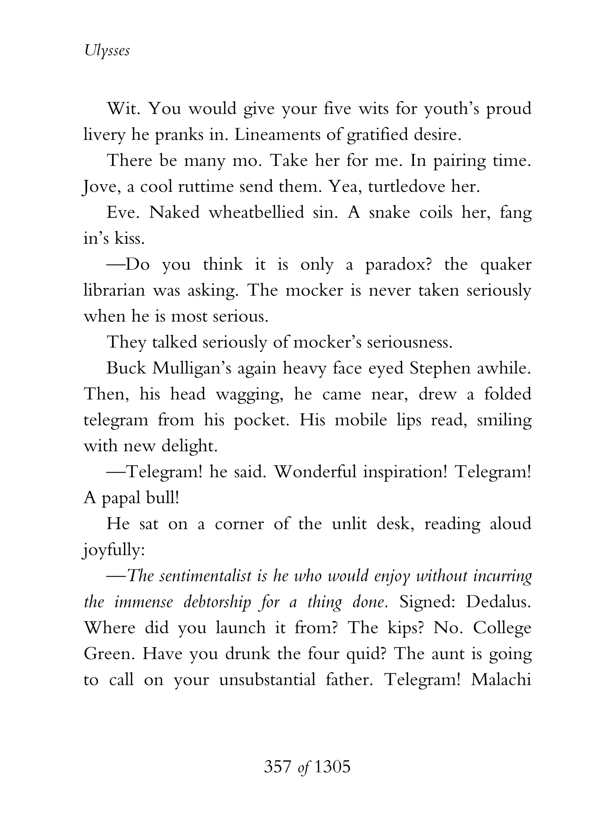 Ulysses


    Wit. You would give your five wits for youth’s proud
livery he pranks in. Lineaments of gratified desire.
    There be many mo. Take her for me. In pairing time.
Jove, a cool ruttime send them. Yea, turtledove her.
    Eve. Naked wheatbellied sin. A snake coils her, fang
in’s kiss.
    —Do you think it is only a paradox? the quaker
librarian was asking. The mocker is never taken seriously
when he is most serious.
    They talked seriously of mocker’s seriousness.
    Buck Mulligan’s again heavy face eyed Stephen awhile.
Then, his head wagging, he came near, drew a folded
telegram from his pocket. His mobile lips read, smiling
with new delight.
    —Telegram! he said. Wonderful inspiration! Telegram!
A papal bull!
    He sat on a corner of the unlit desk, reading aloud
joyfully:
    —The sentimentalist is he who would enjoy without incurring
the immense debtorship for a thing done. Signed: Dedalus.
Where did you launch it from? The kips? No. College
Green. Have you drunk the four quid? The aunt is going
to call on your unsubstantial father. Telegram! Malachi



                         357 of 1305
 