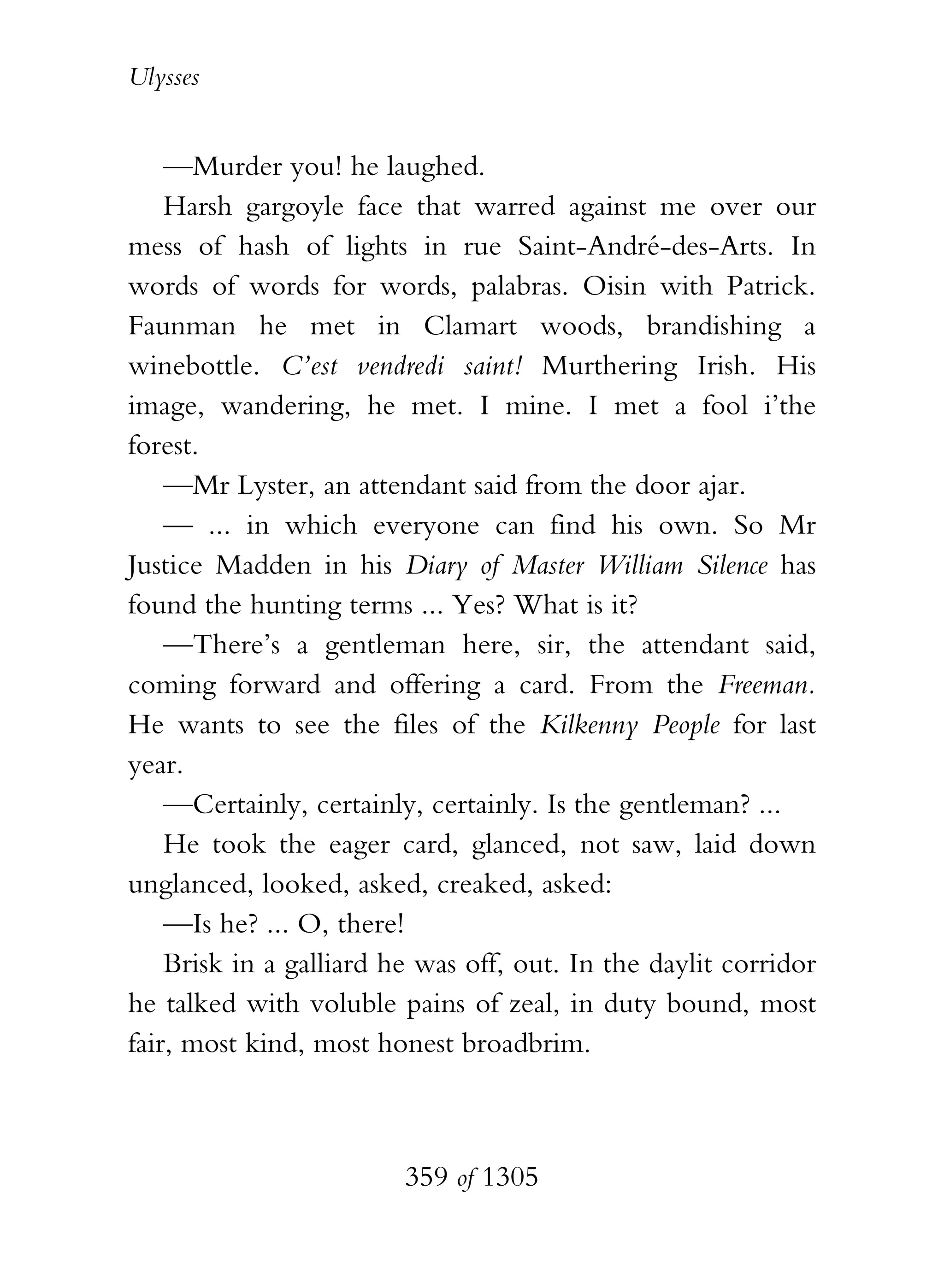 Ulysses


    —Murder you! he laughed.
    Harsh gargoyle face that warred against me over our
mess of hash of lights in rue Saint-André-des-Arts. In
words of words for words, palabras. Oisin with Patrick.
Faunman he met in Clamart woods, brandishing a
winebottle. C’est vendredi saint! Murthering Irish. His
image, wandering, he met. I mine. I met a fool i’the
forest.
    —Mr Lyster, an attendant said from the door ajar.
    — ... in which everyone can find his own. So Mr
Justice Madden in his Diary of Master William Silence has
found the hunting terms ... Yes? What is it?
    —There’s a gentleman here, sir, the attendant said,
coming forward and offering a card. From the Freeman.
He wants to see the files of the Kilkenny People for last
year.
    —Certainly, certainly, certainly. Is the gentleman? ...
    He took the eager card, glanced, not saw, laid down
unglanced, looked, asked, creaked, asked:
    —Is he? ... O, there!
    Brisk in a galliard he was off, out. In the daylit corridor
he talked with voluble pains of zeal, in duty bound, most
fair, most kind, most honest broadbrim.



                         359 of 1305
 